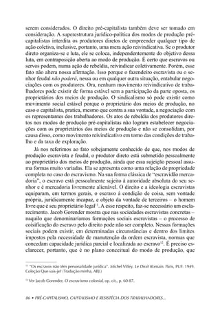 serem considerados. O direito pré-capitalista também deve ser tomado em
consideração. A superestrutura jurídico-política dos modos de produção pré-
capitalistas interdita os produtores diretos de empreender qualquer tipo de
ação coletiva, inclusive, portanto, uma mera ação reivindicativa. Se o produtor
direto organiza-se e luta, ele se coloca, independentemente do objetivo dessa
luta, em contraposição aberta ao modo de produção. É certo que escravos ou
servos podem, numa ação de rebeldia, reivindicar coletivamente. Porém, esse
fato não altera nossa afirmação. Isso porque o fazendeiro escravista ou o se-
nhor feudal não poderá, nessa ou em qualquer outra situação, entabular nego-
ciações com os produtores. Ora, nenhum movimento reivindicativo de traba-
lhadores pode existir de forma estável sem a participação da parte oposta, os
proprietários dos meios de produção. O sindicalismo só pode existir como
movimento social estável porque o proprietário dos meios de produção, no
caso o capitalista, pratica, mesmo que contra a sua vontade, a negociação com
os representantes dos trabalhadores. Os atos de rebeldia dos produtores dire-
tos nos modos de produção pré-capitalistas não logram estabelecer negocia-
ções com os proprietários dos meios de produção e não se consolidam, por
causa disso, como movimento reivindicativo em torno das condições de traba-
lho e da taxa de exploração.
    Já nos referimos ao fato sobejamente conhecido de que, nos modos de
produção escravista e feudal, o produtor direto está submetido pessoalmente
ao proprietário dos meios de produção, ainda que essa sujeição pessoal assu-
ma formas muito variadas. Ela se apresenta como uma relação de propriedade
completa no caso do escravismo. Na sua forma clássica de “escravidão merca-
doria”, o escravo está pessoalmente sujeito à autoridade absoluta do seu se-
nhor e é mercadoria livremente alienável. O direito e a ideologia escravistas
equiparam, em termos gerais, o escravo à condição de coisa, sem vontade
própria, juridicamente incapaz, e objeto da vontade de terceiros – o homem
livre que é seu proprietário legal11. A esse respeito, faz-se necessário um escla-
recimento. Jacob Gorender mostra que nas sociedades escravistas concretas –
naquilo que denominaríamos formações sociais escravistas – o processo de
coisificação do escravo pelo direito pode não ser completo. Nessas formações
sociais podem existir, em determinadas circunstâncias e dentro dos limites
impostos pela necessidade de manutenção da ordem escravista, normas que
concedam capacidade jurídica parcial e localizada ao escravo12. É preciso es-
clarecer, portanto, que é no plano conceitual do modo de produção, que

11
   “Os escravos não têm personalidade jurídica”. Michel Villey, Le Droit Romain. Paris, PUF. 1949.
Coleção Que sais-je? (Tradução minha, ABJ.)

12
     Ver Jacob Gorender, O escravismo colonial, op. cit., p. 60-87.



86 • PRÉ-CAPITALISMO, CAPITALISMO E RESISTÊCIA DOS TRABALHADORES...
 