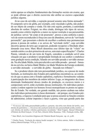 retém apenas as relações fundamentais das formações sociais em exame, que
se pode afirmar que o direito escravista não atribui ao escravo capacidade
jurídica alguma.
    Já no caso da servidão, a sujeição pessoal assume uma forma atenuada13.
O camponês servo de gleba, por exemplo, está vinculado à gleba, não poden-
do ser objeto de compra e venda. Ele não está sujeito, portanto, à autoridade
absoluta do senhor. Foignet, na obra citada, distingue três tipos de servos,
usando como critério implícito a maior ou menor restrição à sua personalida-
de jurídica: servos “de corps et de poursuite”, presos a uma senhoria e passí-
veis de serem reconduzidos à força em caso de abandono, servos de “servitude
personelle”, que possuíam o direito de escolher a senhoria mas permaneciam
presos à pessoa do senhor, e os servos de “servitude réelle”, cuja servidão
decorria apenas da terra que ocupavam, podendo recuperar a liberdade aban-
donando essa terra. Marc Bloch denomina esse último tipo de “vilain” no
sentido estrito e os dois primeiros de servos, sem mais especificações14. Charles
Parain, valendo-se de um texto de Engels, considera a condição servil uma
situação em que o produtor é propriedade limitada de seu senhor e estabelece
uma gradação nessa condição, falando em servidão pesada e servidão atenua-
da. Na alta Idade Média, teria prevalecido a servidão pesada – pessoal – basea-
da na corvéia; na baixa Idade Média e na Idade Moderna da Europa ocidental,
a servidão atenuada – a servidão de gleba – baseada nos tributos15.
    Se o produtor direto não tem personalidade jurídica, ou a possui de modo
limitado, as instituições dos Estados pré-capitalistas encontram-se, ao contrá-
rio do que se passa com o Estado capitalista, explícita e formalmente vedadas
à participação dos membros da ordem inferior. Logo, os integrantes da classe
dominada fundamental desses modos de produção, os escravos rurais e o
campesinato servil, estão excluídos dessas instituições. Os indivíduos perten-
centes à ordem superior (os homens livres) monopolizam os postos no apare-
lho de Estado. Na verdade, em grande medida, tais postos acabam nas mãos
dos indivíduos pertencentes à classe dominante – até porque, nos Estados pré-
capitalistas, a riqueza é condição para que se possa assumir as funções estatais
de administrar, coletar impostos e fazer a guerra, visto que grande parte das

13
   “O escravo não tinha personalidade jurídica e, portanto, não tinha nem direito de família, nem
direitos de patrimônio. (...) Os servos não usufruem senão de uma personalidade jurídica restrita (....)
com direitos de família e direitos patrimoniais incontestes.” René Foignet, Manuel Elémentaire
d’Histoire du Droit Français. 14a ed. Paris, Librairie Arthur Rousseau. 1946. (Tradução minha, ABJ).
14
     Marc Bloch, Les Caractères Originaux de l’Histoire Rurale Française, op. cit., p.89.

15
   Charles Parain, “Evolução do sistema feudal europeu”. In: Vários autores, Sobre o feudalismo.
Lisboa, Editorial Estampa. 1978. p. 22-39.



                                                                        CRÍTICA MARXISTA • 87
 