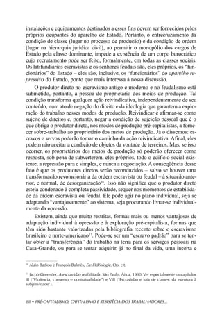 instalações e equipamentos destinados a esses fins devem ser fornecidos pelos
próprios ocupantes do aparelho de Estado. Portanto, o entrecruzamento da
condição de classe (lugar no processo de produção) e da condição de ordem
(lugar na hierarquia jurídica civil), ao permitir o monopólio dos cargos de
Estado pela classe dominante, impede a existência de um corpo burocrático
cujo recrutamento pode ser feito, formalmente, em todas as classes sociais.
Os latifundiários escravistas e os senhores feudais são, eles próprios, os “fun-
cionários” do Estado – eles são, inclusive, os “funcionários” do aparelho re-
pressivo do Estado, ponto que mais interessa à nossa discussão.
     O produtor direto no escravismo antigo e moderno e no feudalismo está
submetido, portanto, à pessoa do proprietário dos meios de produção. Tal
condição transforma qualquer ação reivindicativa, independentemente de seu
conteúdo, num ato de negação do direito e da ideologia que garantem a explo-
ração do trabalho nesses modos de produção. Reivindicar é afirmar-se como
sujeito de direitos e, portanto, negar a condição de sujeição pessoal que é o
que obriga o produtor direto, nos modos de produção pré-capitalistas, a forne-
cer sobre-trabalho ao proprietário dos meios de produção. Já o dissemos: es-
cravos e servos poderão tomar o caminho da ação reivindicativa. Afinal, eles
podem não aceitar a condição de objetos da vontade de terceiros. Mas, se isso
ocorrer, os proprietários dos meios de produção só poderão oferecer como
resposta, sob pena de subverterem, eles próprios, todo o edifício social exis-
tente, a repressão pura e simples, e nunca a negociação. A conseqüência desse
fato é que os produtores diretos serão reconduzidos – salvo se houver uma
transformação revolucionária da ordem escravista ou feudal – à situação ante-
rior, e normal, de desorganização16. Isso não significa que o produtor direto
esteja condenado à completa passividade, sequer nos momentos de estabilida-
de da ordem escravista ou feudal. Ele pode agir no plano individual, seja se
adaptando “vantajosamente” ao sistema, seja procurando livrar-se individual-
mente da opressão.
     Existem, ainda que muito restritas, formas mais ou menos vantajosas de
adaptação individual à opressão e à exploração pré-capitalista, formas que
têm sido bastante valorizadas pela bibliografia recente sobre o escravismo
brasileiro e norte-americano17. Pode-se ser um “escravo padrão” para se ten-
tar obter a “transferência” do trabalho na terra para os serviços pessoais na
Casa-Grande, ou para se tentar adquirir, já no final da vida, uma incerta e

16
     Alain Badiou e François Balmès, De l’Idéologie. Op. cit.

17
   Jacob Gorender, A escravidão reabilitada. São Paulo, Ática. 1990. Ver especialmente os capítulos
III (“Violência, consenso e contratualidade”) e VIII (“Escravidão e luta de classes: da estrutura à
subjetividade”).



88 • PRÉ-CAPITALISMO, CAPITALISMO E RESISTÊCIA DOS TRABALHADORES...
 