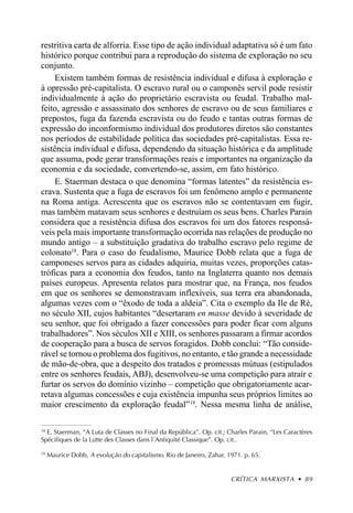 restritiva carta de alforria. Esse tipo de ação individual adaptativa só é um fato
histórico porque contribui para a reprodução do sistema de exploração no seu
conjunto.
     Existem também formas de resistência individual e difusa à exploração e
à opressão pré-capitalista. O escravo rural ou o camponês servil pode resistir
individualmente à ação do proprietário escravista ou feudal. Trabalho mal-
feito, agressão e assassinato dos senhores de escravo ou de seus familiares e
prepostos, fuga da fazenda escravista ou do feudo e tantas outras formas de
expressão do inconformismo individual dos produtores diretos são constantes
nos períodos de estabilidade política das sociedades pré-capitalistas. Essa re-
sistência individual e difusa, dependendo da situação histórica e da amplitude
que assuma, pode gerar transformações reais e importantes na organização da
economia e da sociedade, convertendo-se, assim, em fato histórico.
     E. Staerman destaca o que denomina “formas latentes” da resistência es-
crava. Sustenta que a fuga de escravos foi um fenômeno amplo e permanente
na Roma antiga. Acrescenta que os escravos não se contentavam em fugir,
mas também matavam seus senhores e destruíam os seus bens. Charles Parain
considera que a resistência difusa dos escravos foi um dos fatores responsá-
veis pela mais importante transformação ocorrida nas relações de produção no
mundo antigo – a substituição gradativa do trabalho escravo pelo regime de
colonato18. Para o caso do feudalismo, Maurice Dobb relata que a fuga de
camponeses servos para as cidades adquiria, muitas vezes, proporções catas-
tróficas para a economia dos feudos, tanto na Inglaterra quanto nos demais
países europeus. Apresenta relatos para mostrar que, na França, nos feudos
em que os senhores se demonstravam inflexíveis, sua terra era abandonada,
algumas vezes com o “êxodo de toda a aldeia”. Cita o exemplo da Ile de Ré,
no século XII, cujos habitantes “desertaram en masse devido à severidade de
seu senhor, que foi obrigado a fazer concessões para poder ficar com alguns
trabalhadores”. Nos séculos XII e XIII, os senhores passaram a firmar acordos
de cooperação para a busca de servos foragidos. Dobb conclui: “Tão conside-
rável se tornou o problema dos fugitivos, no entanto, e tão grande a necessidade
de mão-de-obra, que a despeito dos tratados e promessas mútuas (estipulados
entre os senhores feudais, ABJ), desenvolveu-se uma competição para atrair e
furtar os servos do domínio vizinho – competição que obrigatoriamente acar-
retava algumas concessões e cuja existência impunha seus próprios limites ao
maior crescimento da exploração feudal” 19. Nessa mesma linha de análise,

18
  E. Staerman, “A Luta de Classes no Final da República”. Op. cit.; Charles Parain, “Les Caractères
Spécifiques de la Lutte des Classes dans l´Antiquité Classique”. Op. cit..

19
     Maurice Dobb, A evolução do capitalismo. Rio de Janeiro, Zahar. 1971. p. 65.


                                                                      CRÍTICA MARXISTA • 89
 