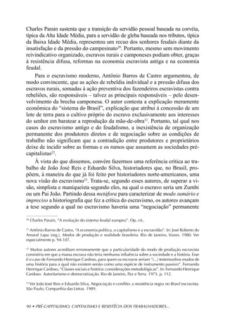 Charles Parain sustenta que a transição da servidão pessoal baseada na corvéia,
típica da Alta Idade Média, para a servidão de gleba baseada nos tributos, típica
da Baixa Idade Média, representou um recuo dos senhores feudais diante da
insatisfação e da pressão do campesinato20. Portanto, mesmo sem movimento
reivindicativo organizado, escravos rurais e camponeses podiam obter, graças
à resistência difusa, reformas na economia escravista antiga e na economia
feudal.
     Para o escravismo moderno, Antônio Barros de Castro argumentou, de
modo convincente, que as ações de rebeldia individual e a pressão difusa dos
escravos rurais, somadas à ação preventiva dos fazendeiros escravistas contra
rebeliões, são responsáveis – talvez as principais responsáveis – pelo desen-
volvimento da brecha camponesa. O autor contesta a explicação meramente
econômica do “sistema do Brasil”, explicação que atribui à concessão de um
lote de terra para o cultivo próprio do escravo exclusivamente aos interesses
do senhor em baratear a reprodução da mão-de-obra21. Portanto, tal qual nos
casos do escravismo antigo e do feudalismo, a inexistência de organização
permanente dos produtores diretos e de negociação sobre as condições de
trabalho não significam que a contradição entre produtores e proprietários
deixe de incidir sobre as formas e os rumos que assumem as sociedades pré-
capitalistas22.
     À vista do que dissemos, convém fazermos uma referência crítica ao tra-
balho de João José Reis e Eduardo Silva, historiadores que, no Brasil, pro-
põem, à maneira do que já foi feito por historiadores norte-americanos, uma
nova visão do escravismo23. Trata-se, segundo esses autores, de superar a vi-
são, simplista e maniqueísta segundo eles, na qual o escravo seria um Zumbi
ou um Pai João. Partindo dessa metáfora para caracterizar de modo sumário e
impreciso a historiografia que fez a crítica do escravismo, os autores avançam
a tese segundo a qual no escravismo haveria uma “negociação” permanente

20
     Charles Parain, “A evolução do sistema feudal europeu”. Op. cit..

21
  Antônio Barros de Castro, “A economia política, o capitalismo e a escravidão”. In: José Roberto do
Amaral Lapa (org.), Modos de produção e realidade brasileira. Rio de Janeiro, Vozes. 1980. Ver
especialmente p. 94-107.

22
  Muitos autores acreditam erroneamente que a particularidade do modo de produção escravista
consistiria em que a massa escrava não teria nenhuma influência sobre a sociedade e a história. Esse
é o caso de Fernando Henrique Cardoso, para quem os escravos seriam “(...) testemunhos mudos de
uma história para a qual não existem senão como uma espécie de instrumento passivo”. Fernando
Henrique Cardoso, “Classes sociais e história: considerações metodológicas”. In: Fernando Henrique
Cardoso. Autoritarismo e democratização. Rio de Janeiro, Paz e Terra. 1975. p. 112.

23
  Ver João José Reis e Eduardo Silva, Negociação e conflito: a resistência negra no Brasil escravista.
São Paulo, Companhia das Letras. 1989.



90 • PRÉ-CAPITALISMO, CAPITALISMO E RESISTÊCIA DOS TRABALHADORES...
 