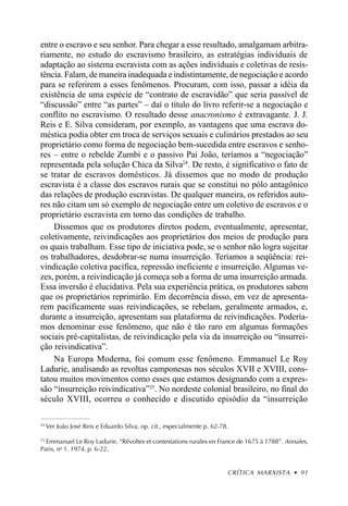 entre o escravo e seu senhor. Para chegar a esse resultado, amalgamam arbitra-
riamente, no estudo do escravismo brasileiro, as estratégias individuais de
adaptação ao sistema escravista com as ações individuais e coletivas de resis-
tência. Falam, de maneira inadequada e indistintamente, de negociação e acordo
para se referirem a esses fenômenos. Procuram, com isso, passar a idéia da
existência de uma espécie de “contrato de escravidão” que seria passível de
“discussão” entre “as partes” – daí o título do livro referir-se a negociação e
conflito no escravismo. O resultado desse anacronismo é extravagante. J. J.
Reis e E. Silva consideram, por exemplo, as vantagens que uma escrava do-
méstica podia obter em troca de serviços sexuais e culinários prestados ao seu
proprietário como forma de negociação bem-sucedida entre escravos e senho-
res – entre o rebelde Zumbi e o passivo Pai João, teríamos a “negociação”
representada pela solução Chica da Silva24. De resto, é significativo o fato de
se tratar de escravos domésticos. Já dissemos que no modo de produção
escravista é a classe dos escravos rurais que se constitui no pólo antagônico
das relações de produção escravistas. De qualquer maneira, os referidos auto-
res não citam um só exemplo de negociação entre um coletivo de escravos e o
proprietário escravista em torno das condições de trabalho.
    Dissemos que os produtores diretos podem, eventualmente, apresentar,
coletivamente, reivindicações aos proprietários dos meios de produção para
os quais trabalham. Esse tipo de iniciativa pode, se o senhor não logra sujeitar
os trabalhadores, desdobrar-se numa insurreição. Teríamos a seqüência: rei-
vindicação coletiva pacífica, repressão ineficiente e insurreição. Algumas ve-
zes, porém, a reivindicação já começa sob a forma de uma insurreição armada.
Essa inversão é elucidativa. Pela sua experiência prática, os produtores sabem
que os proprietários reprimirão. Em decorrência disso, em vez de apresenta-
rem pacificamente suas reivindicações, se rebelam, geralmente armados, e,
durante a insurreição, apresentam sua plataforma de reivindicações. Podería-
mos denominar esse fenômeno, que não é tão raro em algumas formações
sociais pré-capitalistas, de reivindicação pela via da insurreição ou “insurrei-
ção reivindicativa”.
    Na Europa Moderna, foi comum esse fenômeno. Emmanuel Le Roy
Ladurie, analisando as revoltas camponesas nos séculos XVII e XVIII, cons-
tatou muitos movimentos como esses que estamos designando com a expres-
são “insurreição reivindicativa”25. No nordeste colonial brasileiro, no final do
século XVIII, ocorreu o conhecido e discutido episódio da “insurreição

24
     Ver João José Reis e Eduardo Silva, op. cit., especialmente p. 62-78.

25
   Emmanuel Le Roy Ladurie, “Révoltes et contestations rurales en France de 1675 à 1788”. Annales,
Paris, no 1. 1974. p. 6-22.


                                                                         CRÍTICA MARXISTA • 91
 