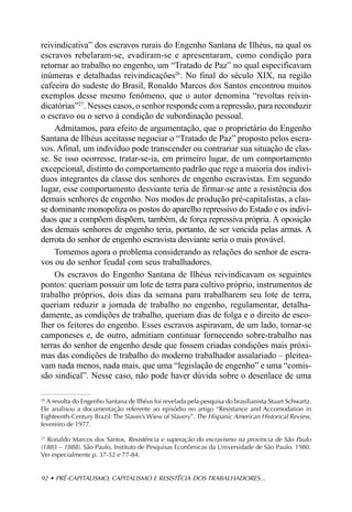 reivindicativa” dos escravos rurais do Engenho Santana de Ilhéus, na qual os
escravos rebelaram-se, evadiram-se e apresentaram, como condição para
retornar ao trabalho no engenho, um “Tratado de Paz” no qual especificavam
inúmeras e detalhadas reivindicações26. No final do século XIX, na região
cafeeira do sudeste do Brasil, Ronaldo Marcos dos Santos encontrou muitos
exemplos desse mesmo fenômeno, que o autor denomina “revoltas reivin-
dicatórias”27. Nesses casos, o senhor responde com a repressão, para reconduzir
o escravo ou o servo à condição de subordinação pessoal.
    Admitamos, para efeito de argumentação, que o proprietário do Engenho
Santana de Ilhéus aceitasse negociar o “Tratado de Paz” proposto pelos escra-
vos. Afinal, um indivíduo pode transcender ou contrariar sua situação de clas-
se. Se isso ocorresse, tratar-se-ia, em primeiro lugar, de um comportamento
excepcional, distinto do comportamento padrão que rege a maioria dos indiví-
duos integrantes da classe dos senhores de engenho escravistas. Em segundo
lugar, esse comportamento desviante teria de firmar-se ante a resistência dos
demais senhores de engenho. Nos modos de produção pré-capitalistas, a clas-
se dominante monopoliza os postos do aparelho repressivo do Estado e os indiví-
duos que a compõem dispõem, também, de força repressiva própria. A oposição
dos demais senhores de engenho teria, portanto, de ser vencida pelas armas. A
derrota do senhor de engenho escravista desviante seria o mais provável.
    Tomemos agora o problema considerando as relações do senhor de escra-
vos ou do senhor feudal com seus trabalhadores.
    Os escravos do Engenho Santana de Ilhéus reivindicavam os seguintes
pontos: queriam possuir um lote de terra para cultivo próprio, instrumentos de
trabalho próprios, dois dias da semana para trabalharem seu lote de terra,
queriam reduzir a jornada de trabalho no engenho, regulamentar, detalha-
damente, as condições de trabalho, queriam dias de folga e o direito de esco-
lher os feitores do engenho. Esses escravos aspiravam, de um lado, tornar-se
camponeses e, de outro, admitiam continuar fornecendo sobre-trabalho nas
terras do senhor de engenho desde que fossem criadas condições mais próxi-
mas das condições de trabalho do moderno trabalhador assalariado – pleitea-
vam nada menos, nada mais, que uma “legislação de engenho” e uma “comis-
são sindical”. Nesse caso, não pode haver dúvida sobre o desenlace de uma

26
  A revolta do Engenho Santana de Ilhéus foi revelada pela pesquisa do brasilianista Stuart Schwartz.
Ele analisou a documentação referente ao episódio no artigo “Resistance and Accomodation in
Eighteenth-Century Brazil: The Slaves’s Wiew of Slavery”. The Hispanic American Historical Review,
fevereiro de 1977.

27
   Ronaldo Marcos dos Santos, Resistência e superação do escravismo na província de São Paulo
(1885 – 1888). São Paulo, Instituto de Pesquisas Econômicas da Universidade de São Paulo. 1980.
Ver especialmente p. 37-52 e 77-84.


92 • PRÉ-CAPITALISMO, CAPITALISMO E RESISTÊCIA DOS TRABALHADORES...
 