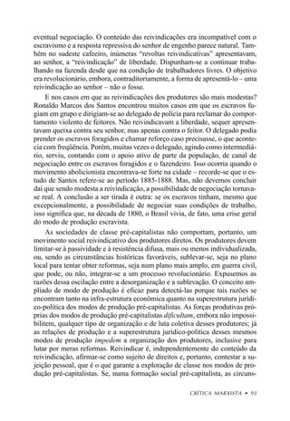 eventual negociação. O conteúdo das reivindicações era incompatível com o
escravismo e a resposta repressiva do senhor de engenho parece natural. Tam-
bém no sudeste cafeeiro, inúmeras “revoltas reivindicativas” apresentavam,
ao senhor, a “reivindicação” de liberdade. Dispunham-se a continuar traba-
lhando na fazenda desde que na condição de trabalhadores livres. O objetivo
era revolucionário, embora, contraditoriamente, a forma de apresentá-lo – uma
reivindicação ao senhor – não o fosse.
     E nos casos em que as reivindicações dos produtores são mais modestas?
Ronaldo Marcos dos Santos encontrou muitos casos em que os escravos fu-
giam em grupo e dirigiam-se ao delegado de polícia para reclamar do compor-
tamento violento de feitores. Não reivindicavam a liberdade, sequer apresen-
tavam queixa contra seu senhor, mas apenas contra o feitor. O delegado podia
prender os escravos foragidos e chamar reforço caso precisasse, o que aconte-
cia com freqüência. Porém, muitas vezes o delegado, agindo como intermediá-
rio, serviu, contando com o apoio ativo de parte da população, de canal de
negociação entre os escravos foragidos e o fazendeiro. Isso ocorria quando o
movimento abolicionista encontrava-se forte na cidade – recorde-se que o es-
tudo de Santos refere-se ao período 1885-1888. Mas, não devemos concluir
daí que sendo modesta a reivindicação, a possibilidade de negociação tornava-
se real. A conclusão a ser tirada é outra: se os escravos tinham, mesmo que
excepcionalmente, a possibilidade de negociar suas condições de trabalho,
isso significa que, na década de 1880, o Brasil vivia, de fato, uma crise geral
do modo de produção escravista.
     As sociedades de classe pré-capitalistas não comportam, portanto, um
movimento social reivindicativo dos produtores diretos. Os produtores devem
limitar-se à passividade e à resistência difusa, mais ou menos individualizada,
ou, sendo as circunstâncias históricas favoráveis, sublevar-se, seja no plano
local para tentar obter reformas, seja num plano mais amplo, em guerra civil,
que pode, ou não, integrar-se a um processo revolucionário. Expusemos as
razões dessa oscilação entre a desorganização e a sublevação. O conceito am-
pliado de modo de produção é eficaz para detectá-las porque tais razões se
encontram tanto na infra-estrutura econômica quanto na superestrutura jurídi-
co-política dos modos de produção pré-capitalistas. As forças produtivas pró-
prias dos modos de produção pré-capitalistas dificultam, embora não impossi-
bilitem, qualquer tipo de organização e de luta coletiva desses produtores; já
as relações de produção e a superestrutura jurídico-política desses mesmos
modos de produção impedem a organização dos produtores, inclusive para
lutar por meras reformas. Reivindicar é, independentemente do conteúdo da
reivindicação, afirmar-se como sujeito de direitos e, portanto, contestar a su-
jeição pessoal, que é o que garante a exploração de classe nos modos de pro-
dução pré-capitalistas. Se, numa formação social pré-capitalista, as circuns-

                                                       CRÍTICA MARXISTA • 93
 