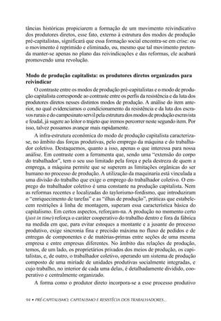 tâncias históricas propiciarem a formação de um movimento reivindicativo
dos produtores diretos, esse fato, externo à estrutura dos modos de produção
pré-capitalistas, significará que essa formação social encontra-se em crise: ou
o movimento é reprimido e eliminado, ou, mesmo que tal movimento preten-
da manter-se apenas no plano das reivindicações e das reformas, ele acabará
promovendo uma revolução.

Modo de produção capitalista: os produtores diretos organizados para
reivindicar
     O contraste entre os modos de produção pré-capitalistas e o modo de produ-
ção capitalista corresponde ao contraste entre os perfis da resistência e da luta dos
produtores diretos nesses distintos modos de produção. A análise do item ante-
rior, no qual evidenciamos o condicionamento da resistência e da luta dos escra-
vos rurais e do campesinato servil pela estrutura dos modos de produção escravista
e feudal, já sugere ao leitor o trajeto que iremos percorrer neste segundo item. Por
isso, talvez possamos avançar mais rapidamente.
     A infra-estrutura econômica do modo de produção capitalista caracteriza-
se, no âmbito das forças produtivas, pelo emprego da máquina e do trabalha-
dor coletivo. Destaquemos, quanto a isso, apenas o que interessa para nossa
análise. Em contraste com a ferramenta que, sendo uma “extensão do corpo
do trabalhador”, tem o seu uso limitado pela força e pela destreza de quem a
emprega, a máquina permite que se superem as limitações orgânicas do ser
humano no processo de produção. A utilização da maquinaria está vinculada a
uma divisão do trabalho que exige o emprego do trabalhador coletivo. O em-
prego do trabalhador coletivo é uma constante na produção capitalista. Nem
as reformas recentes e localizadas do taylorismo-fordismo, que introduziram
o “enriquecimento de tarefas” e as “ilhas de produção”, práticas que estabele-
cem restrições à linha de montagem, superam essa característica básica do
capitalismo. Em certos aspectos, reforçam-na. A produção no momento certo
(just in time) reforça o caráter cooperativo do trabalho dentro e fora da fábrica
na medida em que, para evitar estoques a montante e a jusante do processo
produtivo, exige sincronia fina e precisão máxima no fluxo de pedidos e de
entregas de componentes e de matérias-primas entre seções de uma mesma
empresa e entre empresas diferentes. No âmbito das relações de produção,
temos, de um lado, os proprietários privados dos meios de produção, os capi-
talistas, e, de outro, o trabalhador coletivo, operando um sistema de produção
composto de uma miríade de unidades produtivas socialmente integradas, e
cujo trabalho, no interior de cada uma delas, é detalhadamente dividido, coo-
perativo e centralmente organizado.
     A forma como o produtor direto incorpora-se a esse processo produtivo


94 • PRÉ-CAPITALISMO, CAPITALISMO E RESISTÊCIA DOS TRABALHADORES...
 