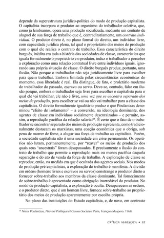 depende da superestrutura jurídico-política do modo de produção capitalista.
O capitalista incorpora o produtor ao organismo do trabalhador coletivo, que,
como já lembramos, opera uma produção socializada, mediante um contrato de
aluguel de sua força de trabalho que é, contraditoriamente, um contrato indi-
vidual. O produtor direto é, no plano formal do direito, um indivíduo livre,
com capacidade jurídica plena, tal qual o proprietário dos meios de produção
com o qual ele realiza o contrato de trabalho. Essa característica do direito
burguês, inédita em toda a história das sociedades de classe, característica que
iguala formalmente o proprietário e o produtor, induz o trabalhador a perceber
a exploração como uma relação contratual livre entre indivíduos iguais, igno-
rando sua própria situação de classe. O direito burguês produz, portanto, uma
ilusão. Não porque o trabalhador não seja juridicamente livre para escolher
para quem trabalhar. Embora limitada pelas circunstâncias econômicas do
momento, essa liberdade é real. Ela distingue, de fato, o proletário moderno
do trabalhador do passado, escravo ou servo. Deve-se, contudo, falar em ilu-
são porque, embora o trabalhador seja livre para escolher o capitalista para o
qual ele vai trabalhar, ele não é livre, uma vez que se encontra separado dos
meios de produção, para escolher se vai ou não vai trabalhar para a classe dos
capitalistas. O direito formalmente igualitário produz o que Poulantzas deno-
minou “efeito de isolamento” – a conversão, na ideologia dominante, dos
agentes de classe em indivíduos socialmente desenraizados – e permite, as-
sim, a reprodução pacífica da relação salarial 28. É certo que o fato de o traba-
lhador se encontrar separado dos meios de produção representa, como tradicio-
nalmente destacam os marxistas, uma coação econômica que o obriga, sob
pena de morrer de fome, a alugar sua força de trabalho ao capitalista. Porém,
a sociedade capitalista não é uma sociedade em crise permanente. Os operá-
rios não lutam, permanentemente, por “reaver” os meios de produção dos
quais seus “ancestrais” foram desapossados. É precisamente a ilusão do con-
trato de trabalho que permite a reprodução mais ou menos pacífica daquela
separação e do ato de venda da força de trabalho. A exploração de classe se
reproduz, então, na medida em que é ocultada dos agentes sociais. Nos modos
de produção pré-capitalistas, a exploração do trabalho é manifesta. A divisão
em ordens (homens livres e escravos ou servos) constrange o produtor direto a
fornecer sobre-trabalho aos membros da classe dominante. Tal fornecimento
de sobre-trabalho é apresentado como obrigação inarredável do produtor. No
modo de produção capitalista, a exploração é oculta. Desaparecem as ordens,
e o produtor direto, que é um homem livre, fornece sobre-trabalho ao proprie-
tário dos meios de produção aparentemente por escolha própria.
    No plano das instituições do Estado capitalista, e, de novo, em contraste

28
     Nicos Poulantzas, Pouvoir Politique et Classes Sociales . Paris, François Maspero. 1968.


                                                                         CRÍTICA MARXISTA • 95
 