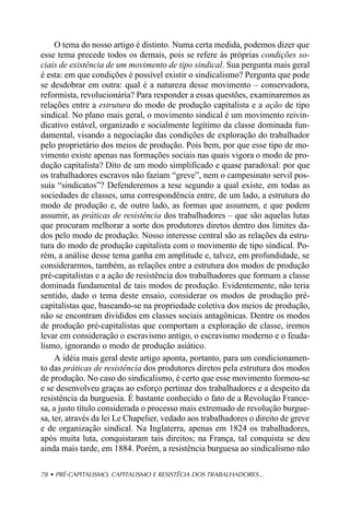 O tema do nosso artigo é distinto. Numa certa medida, podemos dizer que
esse tema precede todos os demais, pois se refere às próprias condições so-
ciais de existência de um movimento de tipo sindical. Sua pergunta mais geral
é esta: em que condições é possível existir o sindicalismo? Pergunta que pode
se desdobrar em outra: qual é a natureza desse movimento – conservadora,
reformista, revolucionária? Para responder a essas questões, examinaremos as
relações entre a estrutura do modo de produção capitalista e a ação de tipo
sindical. No plano mais geral, o movimento sindical é um movimento reivin-
dicativo estável, organizado e socialmente legítimo da classe dominada fun-
damental, visando a negociação das condições de exploração do trabalhador
pelo proprietário dos meios de produção. Pois bem, por que esse tipo de mo-
vimento existe apenas nas formações sociais nas quais vigora o modo de pro-
dução capitalista? Dito de um modo simplificado e quase paradoxal: por que
os trabalhadores escravos não faziam “greve”, nem o campesinato servil pos-
suía “sindicatos”? Defenderemos a tese segundo a qual existe, em todas as
sociedades de classes, uma correspondência entre, de um lado, a estrutura do
modo de produção e, de outro lado, as formas que assumem, e que podem
assumir, as práticas de resistência dos trabalhadores – que são aquelas lutas
que procuram melhorar a sorte dos produtores diretos dentro dos limites da-
dos pelo modo de produção. Nosso interesse central são as relações da estru-
tura do modo de produção capitalista com o movimento de tipo sindical. Po-
rém, a análise desse tema ganha em amplitude e, talvez, em profundidade, se
considerarmos, também, as relações entre a estrutura dos modos de produção
pré-capitalistas e a ação de resistência dos trabalhadores que formam a classe
dominada fundamental de tais modos de produção. Evidentemente, não teria
sentido, dado o tema deste ensaio, considerar os modos de produção pré-
capitalistas que, baseando-se na propriedade coletiva dos meios de produção,
não se encontram divididos em classes sociais antagônicas. Dentre os modos
de produção pré-capitalistas que comportam a exploração de classe, iremos
levar em consideração o escravismo antigo, o escravismo moderno e o feuda-
lismo, ignorando o modo de produção asiático.
     A idéia mais geral deste artigo aponta, portanto, para um condicionamen-
to das práticas de resistência dos produtores diretos pela estrutura dos modos
de produção. No caso do sindicalismo, é certo que esse movimento formou-se
e se desenvolveu graças ao esforço pertinaz dos trabalhadores e a despeito da
resistência da burguesia. É bastante conhecido o fato de a Revolução France-
sa, a justo título considerada o processo mais extremado de revolução burgue-
sa, ter, através da lei Le Chapelier, vedado aos trabalhadores o direito de greve
e de organização sindical. Na Inglaterra, apenas em 1824 os trabalhadores,
após muita luta, conquistaram tais direitos; na França, tal conquista se deu
ainda mais tarde, em 1884. Porém, a resistência burguesa ao sindicalismo não

78 • PRÉ-CAPITALISMO, CAPITALISMO E RESISTÊCIA DOS TRABALHADORES...
 