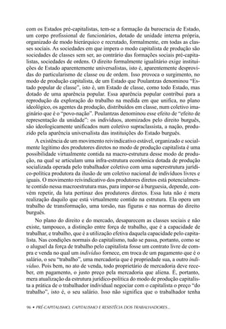 com os Estados pré-capitalistas, tem-se a formação da burocracia de Estado,
um corpo profissional de funcionários, dotado de unidade interna própria,
organizado de modo hierárquico e recrutado, formalmente, em todas as clas-
ses sociais. As sociedades em que impera o modo capitalista de produção são
sociedades de classes sem ser, ao contrário das formações sociais pré-capita-
listas, sociedades de ordens. O direito formalmente igualitário exige institui-
ções de Estado aparentemente universalistas, isto é, aparentemente desprovi-
das do particularismo de classe ou de ordem. Isso provoca o surgimento, no
modo de produção capitalista, de um Estado que Poulantzas denominou “Es-
tado popular de classe”, isto é, um Estado de classe, como todo Estado, mas
dotado de uma aparência popular. Essa aparência popular contribui para a
reprodução da exploração do trabalho na medida em que unifica, no plano
ideológico, os agentes da produção, distribuídos em classe, num coletivo ima-
ginário que é o “povo-nação”. Poulantzas denominou esse efeito de “efeito de
representação da unidade”: os indivíduos, atomizados pelo direito burguês,
são ideologicamente unificados num coletivo supraclassista, a nação, produ-
zido pela aparência universalista das instituições do Estado burguês.
     A existência de um movimento reivindicativo estável, organizado e social-
mente legítimo dos produtores diretos no modo de produção capitalista é uma
possibilidade virtualmente contida na macro-estrutura desse modo de produ-
ção, na qual se articulam uma infra-estrutura econômica dotada de produção
socializada operada pelo trabalhador coletivo com uma superestrutura jurídi-
co-política produtora da ilusão de um coletivo nacional de indivíduos livres e
iguais. O movimento reivindicativo dos produtores diretos está potencialmen-
te contido nessa macroestrutura mas, para impor-se à burguesia, depende, con-
vém repetir, da luta pertinaz dos produtores diretos. Essa luta não é mera
realização daquilo que está virtualmente contido na estrutura. Ela opera um
trabalho de transformação, uma torsão, nas figuras e nas normas do direito
burguês.
     No plano do direito e do mercado, desaparecem as classes sociais e não
existe, tampouco, a distinção entre força de trabalho, que é a capacidade de
trabalhar, e trabalho, que é a utilização efetiva daquela capacidade pelo capita-
lista. Nas condições normais do capitalismo, tudo se passa, portanto, como se
o aluguel da força de trabalho pelo capitalista fosse um contrato livre de com-
pra e venda no qual um indivíduo fornece, em troca de um pagamento que é o
salário, o seu “trabalho”, uma mercadoria que é propriedade sua, a outro indi-
víduo. Pois bem, no ato de venda, todo proprietário de mercadoria deve rece-
ber, em pagamento, o justo preço pela mercadoria que aliena. É, portanto,
mera atualização da estrutura jurídico-política do modo de produção capitalis-
ta a prática de o trabalhador individual negociar com o capitalista o preço “do
trabalho”, isto é, o seu salário. Isso não significa que o trabalhador tenha

96 • PRÉ-CAPITALISMO, CAPITALISMO E RESISTÊCIA DOS TRABALHADORES...
 