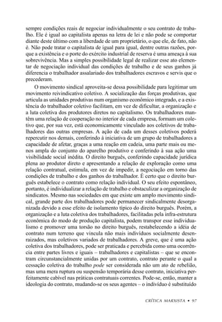 sempre condições reais de negociar individualmente o seu contrato de traba-
lho. Ele é igual ao capitalista apenas na letra de lei e não pode se comportar
diante deste último com a liberdade de um proprietário, o que ele, de fato, não
é. Não pode tratar o capitalista de igual para igual, dentre outras razões, por-
que a existência e o porte do exército industrial de reserva é uma ameaça à sua
sobrevivência. Mas a simples possibilidade legal de realizar esse ato elemen-
tar de negociação individual das condições de trabalho e de seus ganhos já
diferencia o trabalhador assalariado dos trabalhadores escravos e servis que o
precederam.
     O movimento sindical aproveita-se dessa possibilidade para legitimar um
movimento reivindicativo coletivo. A socialização das forças produtivas, que
articula as unidades produtivas num organismo econômico integrado, e a exis-
tência do trabalhador coletivo facilitam, em vez de dificultar, a organização e
a luta coletiva dos produtores diretos no capitalismo. Os trabalhadores man-
têm uma relação de cooperação no interior de cada empresa, formam um cole-
tivo que, por sua vez, está economicamente vinculado aos coletivos de traba-
lhadores das outras empresas. A ação de cada um desses coletivos poderá
repercutir nos demais, conferindo à iniciativa de um grupo de trabalhadores a
capacidade de afetar, graças a uma reação em cadeia, uma parte mais ou me-
nos ampla do conjunto do aparelho produtivo e conferindo à sua ação uma
visibilidade social inédita. O direito burguês, conferindo capacidade jurídica
plena ao produtor direto e apresentando a relação de exploração como uma
relação contratual, estimula, em vez de impedir, a negociação em torno das
condições de trabalho e dos ganhos do trabalhador. É certo que o direito bur-
guês estabelece o contrato como relação individual. O seu efeito espontâneo,
portanto, é individualizar a relação de trabalho e obstaculizar a organização de
sindicatos. Mesmo nas sociedades em que existe um amplo movimento sindi-
cal, grande parte dos trabalhadores pode permanecer sindicalmente desorga-
nizada devido a esse efeito de isolamento típico do direito burguês. Porém, a
organização e a luta coletiva dos trabalhadores, facilitadas pela infra-estrutura
econômica do modo de produção capitalista, podem transpor esse individua-
lismo e promover uma torsão no direito burguês, restabelecendo a idéia de
contrato num terreno que vincula não mais indivíduos socialmente desen-
raizados, mas coletivos variados de trabalhadores. A greve, que é uma ação
coletiva dos trabalhadores, pode ser praticada e percebida como uma ocorrên-
cia entre partes livres e iguais – trabalhadores e capitalistas – que se encon-
tram circunstancialmente unidas por um contrato, contrato perante o qual a
cessação coletiva do trabalho pode ser considerada não um ato de rebelião,
mas uma mera ruptura ou suspensão temporária desse contrato, iniciativa per-
feitamente cabível nas práticas contratuais correntes. Pode-se, então, manter a
ideologia do contrato, mudando-se os seus agentes – o indivíduo é substituído

                                                        CRÍTICA MARXISTA • 97
 