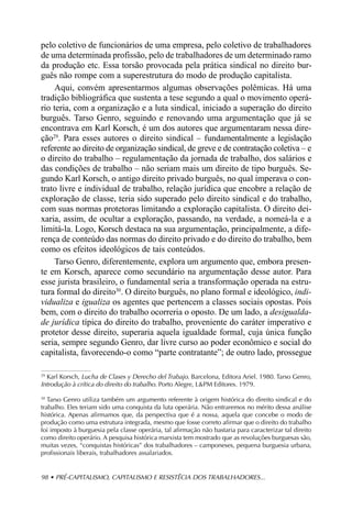 pelo coletivo de funcionários de uma empresa, pelo coletivo de trabalhadores
de uma determinada profissão, pelo de trabalhadores de um determinado ramo
da produção etc. Essa torsão provocada pela prática sindical no direito bur-
guês não rompe com a superestrutura do modo de produção capitalista.
     Aqui, convém apresentarmos algumas observações polêmicas. Há uma
tradição bibliográfica que sustenta a tese segundo a qual o movimento operá-
rio teria, com a organização e a luta sindical, iniciado a superação do direito
burguês. Tarso Genro, seguindo e renovando uma argumentação que já se
encontrava em Karl Korsch, é um dos autores que argumentaram nessa dire-
ção29. Para esses autores o direito sindical – fundamentalmente a legislação
referente ao direito de organização sindical, de greve e de contratação coletiva – e
o direito do trabalho – regulamentação da jornada de trabalho, dos salários e
das condições de trabalho – não seriam mais um direito de tipo burguês. Se-
gundo Karl Korsch, o antigo direito privado burguês, no qual imperava o con-
trato livre e individual de trabalho, relação jurídica que encobre a relação de
exploração de classe, teria sido superado pelo direito sindical e do trabalho,
com suas normas protetoras limitando a exploração capitalista. O direito dei-
xaria, assim, de ocultar a exploração, passando, na verdade, a nomeá-la e a
limitá-la. Logo, Korsch destaca na sua argumentação, principalmente, a dife-
rença de conteúdo das normas do direito privado e do direito do trabalho, bem
como os efeitos ideológicos de tais conteúdos.
     Tarso Genro, diferentemente, explora um argumento que, embora presen-
te em Korsch, aparece como secundário na argumentação desse autor. Para
esse jurista brasileiro, o fundamental seria a transformação operada na estru-
tura formal do direito30. O direito burguês, no plano formal e ideológico, indi-
vidualiza e igualiza os agentes que pertencem a classes sociais opostas. Pois
bem, com o direito do trabalho ocorreria o oposto. De um lado, a desigualda-
de jurídica típica do direito do trabalho, proveniente do caráter imperativo e
protetor desse direito, superaria aquela igualdade formal, cuja única função
seria, sempre segundo Genro, dar livre curso ao poder econômico e social do
capitalista, favorecendo-o como “parte contratante”; de outro lado, prossegue

29
  Karl Korsch, Lucha de Clases y Derecho del Trabajo. Barcelona, Editora Ariel. 1980. Tarso Genro,
Introdução à crítica do direito do trabalho. Porto Alegre, L&PM Editores. 1979.

30
   Tarso Genro utiliza também um argumento referente à origem histórica do direito sindical e do
trabalho. Eles teriam sido uma conquista da luta operária. Não entraremos no mérito dessa análise
histórica. Apenas afirmamos que, da perspectiva que é a nossa, aquela que concebe o modo de
produção como uma estrutura integrada, mesmo que fosse correto afirmar que o direito do trabalho
foi imposto à burguesia pela classe operária, tal afirmação não bastaria para caracterizar tal direito
como direito operário. A pesquisa histórica marxista tem mostrado que as revoluções burguesas são,
muitas vezes, “conquistas históricas” dos trabalhadores – camponeses, pequena burguesia urbana,
profissionais liberais, trabalhadores assalariados.


98 • PRÉ-CAPITALISMO, CAPITALISMO E RESISTÊCIA DOS TRABALHADORES...
 