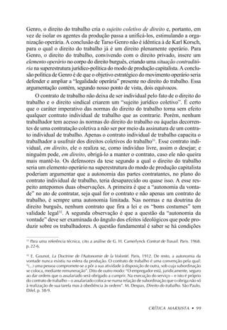 Genro, o direito do trabalho cria o sujeito coletivo de direito e, portanto, em
vez de isolar os agentes da produção passa a unificá-los, estimulando a orga-
nização operária. A conclusão de Tarso Genro não é idêntica à de Karl Korsch,
para o qual o direito do trabalho já é um direito plenamente operário. Para
Genro, o direito do trabalho, convivendo com o direito privado, insere um
elemento operário no corpo do direito burguês, criando uma situação contraditó-
ria na superestrutura jurídico-política do modo de produção capitalista. A conclu-
são política de Genro é de que o objetivo estratégico do movimento operário seria
defender e ampliar a “legalidade operária” presente no direito do trabalho. Essa
argumentação contém, segundo nosso ponto de vista, dois equívocos.
     O contrato de trabalho não deixa de ser individual pelo fato de o direito do
trabalho e o direito sindical criarem um “sujeito jurídico coletivo”. É certo
que o caráter imperativo das normas do direito do trabalho torna sem efeito
qualquer contrato individual de trabalho que as contrarie. Porém, nenhum
trabalhador tem acesso às normas do direito do trabalho ou àquelas decorren-
tes de uma contratação coletiva a não ser por meio da assinatura de um contra-
to individual de trabalho. Apenas o contrato individual de trabalho capacita o
trabalhador a usufruir dos direitos coletivos do trabalho31. Esse contrato indi-
vidual, em direito, ele o realiza se, como indivíduo livre, assim o desejar; e
ninguém pode, em direito, obrigá-lo a manter o contrato, caso ele não queira
mais mantê-lo. Os defensores da tese segundo a qual o direito do trabalho
seria um elemento operário na superestrutura do modo de produção capitalista
poderiam argumentar que a autonomia das partes contratantes, no plano do
contrato individual de trabalho, teria desaparecido ou quase isso. A esse res-
peito antepomos duas observações. A primeira é que a “autonomia da vonta-
de” no ato de contratar, seja qual for o contrato e não apenas um contrato de
trabalho, é sempre uma autonomia limitada. Nas normas e na doutrina do
direito burguês, nenhum contrato que fira a lei e os “bons costumes” tem
validade legal32. A segunda observação é que a questão da “autonomia da
vontade” deve ser examinada do ângulo dos efeitos ideológicos que pode pro-
duzir sobre os trabalhadores. A questão fundamental é saber se há condições

31
   Para uma referência técnica, cito a análise de G. H. Camerlynck Contrat de Travail. Paris. 1968.
p. 22-6.

32
   E. Gounot, La Doctrine de l‘Autonomie de la Volonté. Paris, 1912. De resto, a autonomia da
vontade nunca existiu na esfera da produção. O contrato de trabalho é uma convenção pela qual:
“(...) uma pessoa compromete-se a pôr a sua atividade à disposição de outra, sob cuja subordinação
se coloca, mediante remuneração”. Dito de outro modo: “O empregador está, juridicamente, seguro
ao dar ordens que o assalariado será obrigado a cumprir. Na execução do serviço – e isto é próprio
do contrato de trabalho – o assalariado coloca-se numa relação de subordinação que o obriga não só
à realização de sua tarefa mas à obediência às ordens”. M. Despax, Direito do trabalho. São Paulo,
Difel. p. 38-9.



                                                                     CRÍTICA MARXISTA • 99
 