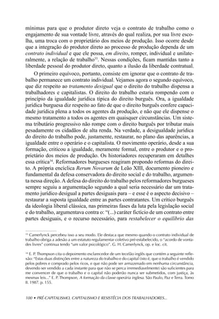 mínimas para que o produtor direto veja o contrato de trabalho como o
engajamento de sua vontade livre, através do qual realiza, por sua livre esco-
lha, uma troca com o proprietário dos meios de produção. Isso ocorre desde
que a integração do produtor direto ao processo de produção dependa de um
contrato individual e que ele possa, em direito, romper, individual e unilate-
ralmente, a relação de trabalho33. Nessas condições, ficam mantidas tanto a
liberdade pessoal do produtor direto, quanto a ilusão da liberdade contratual.
    O primeiro equívoco, portanto, consiste em ignorar que o contrato de tra-
balho permanece um contrato individual. Vejamos agora o segundo equívoco,
que diz respeito ao tratamento desigual que o direito do trabalho dispensa a
trabalhadores e capitalistas. O direito do trabalho estaria rompendo com o
princípio da igualdade jurídica típica do direito burguês. Ora, a igualdade
jurídica burguesa diz respeito ao fato de que o direito burguês confere capaci-
dade jurídica plena a todos os agentes da produção, e não que ele dispense o
mesmo tratamento a todos os agentes em quaisquer circunstâncias. Um siste-
ma tributário progressivo não rompe com o direito burguês por tributar mais
pesadamente os cidadãos de alta renda. Na verdade, a desigualdade jurídica
do direito do trabalho pode, justamente, restaurar, no plano das aparências, a
igualdade entre o operário e o capitalista. O movimento operário, desde a sua
formação, criticou a igualdade, meramente formal, entre o produtor e o pro-
prietário dos meios de produção. Os historiadores recuperaram em detalhes
essa crítica34. Reformadores burgueses reagiram propondo reformas do direi-
to. A própria encíclica Rerum Novarum de Leão XIII, documento pioneiro e
fundamental da defesa conservadora do direito social e do trabalho, argumen-
ta nessa direção. A defesa do direito do trabalho pelos reformadores burgueses
sempre seguiu a argumentação segundo a qual seria necessário dar um trata-
mento jurídico desigual a partes desiguais para – e esse é o aspecto decisivo –
restaurar a suposta igualdade entre as partes contratantes. Um crítico burguês
da ideologia liberal clássica, nas primeiras fases da luta pela legislação social
e do trabalho, argumentava contra o: “(...) caráter fictício de um contrato entre
partes desiguais, e o recurso necessário, para restabelecer o equilíbrio das

33
   Camerlynck percebeu isso a seu modo. Ele destaca que mesmo quando o contrato individual de
trabalho obriga a adesão a um estatuto regulamentar coletivo pré-estabelecido, o “acordo de vonta-
des livres” continua tendo “um valor psicológico”. G. H. Camerlynck, op. e loc. cit.

34
   E. P. Thompson cita o depoimento esclarecedor de um tecelão inglês que contém a seguinte refle-
xão: “Estas duas distinções entre a natureza do trabalho e do capital (isto é, que o trabalho é vendido
pelos pobres e comprado pelos ricos, e que não pode ser armazenado em nenhuma circunstância,
devendo ser vendido a cada instante para que não se perca irremediavelmente) são suficientes para
me convencer de que o trabalho e o capital não poderão nunca ser submetidos, com justiça, às
mesmas leis...” E. P. Thompson, A formação da classe operária inglesa. São Paulo, Paz e Terra. Tomo
II. 1987. p. 155.


100 • PRÉ-CAPITALISMO, CAPITALISMO E RESISTÊCIA DOS TRABALHADORES...
 