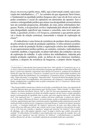 forças em presença (grifos meus, ABJ), seja à intervenção estatal, seja à asso-
ciação dos trabalhadores (...)”35. Ao contrário do que argumenta Tarso Genro,
o fundamental na igualdade jurídica burguesa não é que ela dá livre curso ao
poder econômico e social do capitalista em detrimento do operário. Isso é
correto e a desigualdade jurídica que atenue essa desigualdade socioeconômica
tem um conteúdo progressista, defendido, de resto, pelos reformadores bur-
gueses. Porém, a desigualdade jurídica implantada pelo direito do trabalho é
uma desigualdade superficial que restaura e consolida, num nível mais pro-
fundo, a igualdade jurídica civil burguesa, justamente a que permite preser-
var a ilusão da relação contratual, mascarando a relação de exploração de
classe36.
    O sindicalismo é uma forma de resistência do produtor direto possibilita-
da pela estrutura do modo de produção capitalista. A infra-estrutura econômi-
ca desse modo de produção facilita a organização coletiva dos trabalhadores.
A sua superestrutura jurídico-política, ao contrário, estimula o individualismo
e permite, também, a negociação, no plano individual, das condições e da taxa
de exploração do trabalho. A ação coletiva dos trabalhadores, induzida pela
própria produção capitalista, pode, na defesa de seus interesses imediatos,
explorar, a despeito da resistência da burguesia, o próprio direito burguês,


35
  Gaston Morin, La Revolte des Faits Contre le Code. Paris, 1920. apud G. H. Camerlynck, op. cit., p.
16. Essa é a doutrina da maioria dos reformadores burgueses que defendem o direito do trabalho. No
Brasil, o jurista mais influente a argumentar nessa direção foi Cesarino Jr., professor da Faculdade de
Direito do Largo São Francisco. Cesarino Jr. reconhece que há uma superioridade econômica dos
capitalistas diante dos trabalhadores. Em conseqüência, os primeiros seriam, na terminologia desse
autor, “hiper-suficientes” e os segundos, “hipossuficientes”. A função do direito do trabalho, que seria
um “direito de classe” dos trabalhadores, seria justamente a de compensar a inferioridade do traba-
lhador, restabelecendo o equilíbrio entre as partes contratantes. Ver A. F. Cesarino Jr. Direito social.
São Paulo, LTR Editora. 1980.

36
  Ruy Fausto também sustenta que o direito social oculta a contradição de classe, mas argumenta de
um modo diferente desse que apresentamos aqui. Ver Ruy Fausto, “Sobre o Estado”. In: Marx, lógica
e política. São Paulo, Brasiliense. Tomo II, 1987. p. 286-329. Esse autor argumenta que a contratação
coletiva e as normas protetoras do direito do trabalho superam, de fato, tanto o caráter atomístico
quanto a pressuposição de igualdade entre as partes, que eram aspectos típicos do “velho direito
civil”. Essa superação faria “(...) aparecer, embora sob forma mistificada, a essência do sistema”
(p. 319), ao expor a diferença de classe e, ao mesmo tempo, ocultar a contradição de classe. Nós, ao
contrário, argumentamos que tanto o atomismo quanto a igualdade jurídica permanecem como ele-
mentos de fundo no direito social, e chegamos à conclusão de que a “essência do sistema” permane-
ce oculta – a “revelação mistificada” da “essência” parece-nos, de resto, uma idéia confusa. Ruy
Fausto utiliza essa idéia para indicar que o direito social é uma “aparência mais próxima da essên-
cia” (p. 318). Para nós, contudo, a “aparência” sempre está “próxima” da “essência”. Para a análise
da ideologia, vale o dito popular segundo o qual “só pega a mentira que contém uma parte da
verdade”. O velho direito civil também é uma mistificação com uma parte de verdade, isto é, ele
também é uma “aparência” que está “próxima” da “essência”: a individualização e a igualdade
jurídica diferenciam, de fato, a sociedade capitalista da sociedade feudal que a precedeu.



                                                                       CRÍTICA MARXISTA • 101
 