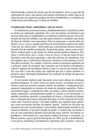 transformando-o dentro dos limites que lhe são próprios. Uma vez que não há
exploração de classe, mas apenas uma relação contratual de venda, trata-se de
negociar, para um segmento qualquer da classe trabalhadora, as condições da
venda dessa mercadoria que é a força de trabalho.

Considerações finais: sindicalismo e luta de classes
     O sindicalismo, já mostrou Lênin, é, fundamentalmente, a resistência contra
os efeitos da exploração capitalista. Ele é um movimento reivindicativo que
procura obter, para os trabalhadores, as melhores condições de uso e de remu-
neração da força de trabalho, mas não pode eliminar as condições que fazem
da força de trabalho uma mercadoria. Marx já expressara a mesma idéia em
Salário, preço e lucro, quando qualificou de conservadora a palavra de ordem
“lutar por um salário justo”, observando que o proletariado deveria assumir a
luta pelo fim do trabalho assalariado. No presente artigo, vimos como a resis-
tência sindical pode se dar dentro da ordem jurídico-política burguesa. Por-
tanto, o sindicalismo não é, ainda, a luta de classes. A luta de classe do pro-
letariado é uma luta pela superação, e não pela reforma, do capitalismo. Isso
não significa que o sindicalismo não possa vincular-se à luta operária e socia-
lista pela revolução. Na verdade, o fato de o modo de produção capitalista ser
o primeiro modo de produção que comporta um movimento reivindicativo
estável e legítimo dos produtores diretos, como é o caso do movimento sindi-
cal, esse fato é uma das razões que explicam por que a classe operária é a
primeira classe dominada fundamental em condições de dirigir um processo
revolucionário.
     O movimento sindical pode funcionar como mero difusor da ideologia
(jurídica) burguesa. Já vimos como isso pode ocorrer: na medida em que se
limitar a lutar por um bom contrato coletivo de trabalho, o sindicalismo per-
manecerá enquadrado na estrutura do modo de produção capitalista. Porém,
em primeiro lugar, o sindicalismo pode, ao manter a classe operária minima-
mente organizada e principalmente quando se vincula a um movimento e a
partidos socialistas, permitir a acumulação de forças, a formação de lideran-
ças e a educação das massas. Ele pode funcionar, na feliz expressão de Lênin,
como uma “escola de guerra”. Ele pode também, em segundo lugar, partici-
par, como movimento auxiliar, da própria “guerra”. Através de sua ação em
momentos de crise revolucionária, o movimento sindical pode articular-se, de
maneiras distintas, à luta pela tomada do poder. A história das revoluções é
rica de uma experiência bastante diversificada nessa matéria. Há formas es-
pontâneas e conscientes de o movimento sindical favorecer a revolução: na
Rússia czarista, a greve geral de Petrogrado em 1905, que foi o desdobramen-
to de greves econômicas reivindicativas reprimidas pelo czarismo, esteve na


102 • PRÉ-CAPITALISMO, CAPITALISMO E RESISTÊCIA DOS TRABALHADORES...
 