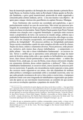 base da insurreição operária e da formação dos sovietes durante a primeira Revo-
lução Russa; na América Latina, tanto na Revolução Cubana quanto na Revolu-
ção Sandinista, a greve geral insurreicional, promovida de modo organizado e
consciente pelas centrais sindicais, serviu – e era esse mesmo o seu objetivo – de
apoio para o ataque vitorioso dos guerrilheiros às capitais Havana e Manágua.
     Esses fenômenos não ocorrem nas sociedades pré-capitalistas, o que é
particularmente notável no caso do escravismo. Não existe um processo pro-
longado de acumulação de forças que possibilite a constituição dos escravos
rurais em classe revolucionária. Tanto Charles Parain quanto Jean-Pierre Vernant
retratam essa situação com a seguinte formulação: a oposição entre escravos
rurais e proprietários de terra e de escravos no mundo antigo, embora seja a
contradição fundamental do modo de produção escravista, não chega a se cons-
tituir, salvo em situações excepcionais, em contradição principal na história
política da Antigüidade37. Do processo político na Antigüidade participam
forças sociais constituídas a partir de uma complexa divisão social de classes,
frações de classe, ordens e estamentos diversos. Nesse processo, estão presen-
tes, inclusive, pelo menos duas classes trabalhadoras – o campesinato e a
plebe urbana – mas não a classe trabalhadora fundamental – os escravos ru-
rais. Talvez o conflito que se apresentou como principal ao longo da maior
parte da história antiga tenha sido o que opunha os latifundiários aos campo-
neses, duas classes sociais pertencentes a uma mesma ordem – a ordem dos
homens livres, ainda que, no caso de Roma, essas classes estivessem situadas
em estamentos distintos dessa ordem (patrícios e plebeus)38. Mas a classe
trabalhadora fundamental, os escravos rurais, estava ausente do processo polí-
tico no escravismo. E quando, em circunstâncias muito especiais e raras, parte
dos escravos rurais ergueram-se em armas, eles não dispunham de nenhum
saber político e estratégico acumulado sobre a sociedade escravista, uma vez
que cada geração recomeçava do zero a luta contra o escravismo, e tampouco
puderam contar com uma retaguarda de trabalhadores organizados que pudes-
sem dar apoio ao seu movimento insurreicional, ao contrário do que aconte-
ceu com as revoluções operárias e populares do século XX.

37
  “Os escravos não constituirão em parte alguma uma força social ativa e unida (...). Isso quer dizer
que a oposição entre os escravos e seus proprietários não teve um papel essencial na evolução das
sociedades antigas? De modo algum. Mas essa oposição não assumiu a forma de uma luta organiza-
da que operasse ao nível das estruturas sociais e políticas.” Jean-Pierre Vernant, “A luta de classes”.
In: Jean-Pierre Vernant e Pierre-Vidal Naquet, Trabalho e escravidão na Grécia Antiga. Op. cit.,
p. 66-86 – citação retirada da p. 84. Charles Parain desenvolve a mesma tese. Ver desse autor “Les
Caractères Spécifiques de la Lutte des Classes dans l´Antiquité Classique”, op. cit.

38
  A idéia de que os estamentos patrício e plebeu correspondem, grosso modo, a classes sociais
distintas – os latifundiários escravistas (patrícios) e o campesinato e a plebe urbana (plebeus) – é
desenvolvida por G. E. M. de Ste. Croix, The Class Struggle in the Ancient Greek World. 3a ed.
Londres. 1997. p. 332-7.


                                                                      CRÍTICA MARXISTA • 103
 