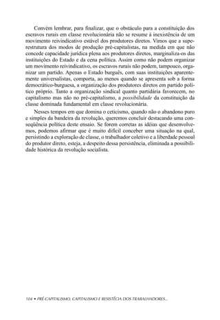 Convém lembrar, para finalizar, que o obstáculo para a constituição dos
escravos rurais em classe revolucionária não se resume à inexistência de um
movimento reivindicativo estável dos produtores diretos. Vimos que a supe-
restrutura dos modos de produção pré-capitalistas, na medida em que não
concede capacidade jurídica plena aos produtores diretos, marginaliza-os das
instituições do Estado e da cena política. Assim como não podem organizar
um movimento reivindicativo, os escravos rurais não podem, tampouco, orga-
nizar um partido. Apenas o Estado burguês, com suas instituições aparente-
mente universalistas, comporta, ao menos quando se apresenta sob a forma
democrático-burguesa, a organização dos produtores diretos em partido polí-
tico próprio. Tanto a organização sindical quanto partidária favorecem, no
capitalismo mas não no pré-capitalismo, a possibilidade da constituição da
classe dominada fundamental em classe revolucionária.
    Nesses tempos em que domina o ceticismo, quando não o abandono puro
e simples da bandeira da revolução, queremos concluir destacando uma con-
seqüência política deste ensaio. Se forem corretas as idéias que desenvolve-
mos, podemos afirmar que é muito difícil conceber uma situação na qual,
persistindo a exploração de classe, o trabalhador coletivo e a liberdade pessoal
do produtor direto, esteja, a despeito dessa persistência, eliminada a possibili-
dade histórica da revolução socialista.




104 • PRÉ-CAPITALISMO, CAPITALISMO E RESISTÊCIA DOS TRABALHADORES...
 