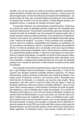 invalida a tese de que apenas no modo de produção capitalista encontramos
alguns elementos e relações que são condições e, inclusive, estímulos para um
tipo de organização e de luta reivindicativa permanente dos trabalhadores – do
mesmo modo, de resto, que a posição burguesa em defesa do voto censitário
ou desigual não invalida a tese de que apenas o Estado burguês permite, aos
produtores diretos, a conquista do sufrágio universal e igual.
     É necessário fazermos um esclarecimento conceitual prévio. Utilizamos
um conceito de modo de produção próximo àquele que foi concebido pelo
marxismo althusseriano. Uma primeira característica geral que distingue esse
conceito de modo de produção é que ele é pensado de maneira ampla, não se
atendo, portanto, apenas no plano econômico. Essa característica é fundamen-
tal para o nosso ensaio. Se o conceito de modo de produção for pensado apenas
como “maneira de produzir”, ou como o “nível econômico das sociedades”,
torna-se impossível explicar a originalidade da existência, no capitalismo, de
um movimento reivindicativo estável e socialmente legítimo dos produtores
diretos. O modo de produção deve ser pensado como uma macro-estrutura
que articula, numa mesma totalidade, tanto a infra-estrutura econômica quan-
to a superestrutura jurídico-política. A primeira é decomposta em forças pro-
dutivas e relações de produção, e a segunda, em direito e burocratismo, ambos
parte do Estado. A infra-estrutura e a superestrutura estão articuladas como
uma totalidade: a superestrutura jurídico-política de um modo de produção
qualquer tem a função de reproduzir a infra-estrutura econômica desse modo
de produção.
     Uma segunda característica importante desse conceito de modo de produ-
ção, e que também interessa diretamente à nossa discussão, é o fato de tal
conceito não designar nenhuma realidade histórica específica. Os autores
althusserianos sempre insistiram na distinção entre modo de produção e for-
mação social. O primeiro conceito é um conceito teórico, formulado num
nível elevado de abstração, e é, portanto, um conceito mais simples. Dessa
perspectiva, uma obra como O capital de Marx tem por objeto o modo de
produção capitalista, e não esta ou aquela sociedade capitalista – para ser mais
exato, Marx examina apenas a infra-estrutura econômica do modo de produ-
ção capitalista, e não a totalidade desse modo de produção. Já o conceito de
formação social reporta-se a um nível mais baixo de abstração, incorpora um
número maior de determinações e é, por causa disso, um conceito mais com-
plexo. Embora seja uma “realidade ideal”, como é a realidade de todo e qual-
quer conceito, trata-se de um conceito concreto, uma vez que designa socieda-
des historicamente existentes: por exemplo, a formação social capitalista in-
glesa de meados do século XIX, que foi de onde Marx retirou a maior parte do
material histórico que utilizou para analisar a infra-estrutura do modo de pro-
dução capitalista. As formações sociais, como mostra a análise de Lênin no

                                                       CRÍTICA MARXISTA • 79
 