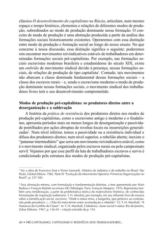 clássico O desenvolvimento do capitalismo na Rússia, articulam, num mesmo
espaço e tempo histórico, elementos e relações de diferentes modos de produ-
ção, subordinados ao modo de produção dominante nessa formação. O con-
ceito de modo de produção é uma abstração produzida a partir da análise das
formações sociais historicamente existentes. Operaremos com essa distinção
entre modo de produção e formação social ao longo do nosso ensaio. No que
concerne à nossa discussão, essa distinção significa o seguinte: poderemos
sim encontrar movimentos reivindicativos estáveis de trabalhadores em deter-
minadas formações sociais pré-capitalistas. Por exemplo, nas formações so-
ciais escravistas modernas brasileira e estadunidense do século XIX, existe
um embrião de movimento sindical devido à presença, nessas formações so-
ciais, de relações de produção de tipo capitalista1. Contudo, tais movimentos
não abarcam a classe dominada fundamental dessas formações sociais – a
classe dos escravos rurais – e, sendo o escravismo moderno o modo de produ-
ção dominante nessas formações sociais, o movimento sindical dos trabalha-
dores livres terá o seu desenvolvimento comprometido.

Modos de produção pré-capitalistas: os produtores diretos entre a
desorganização e a sublevação
    A história da prática de resistência dos produtores diretos nos modos de
produção pré-capitalistas, como o escravismo antigo e moderno e o feudalis-
mo, apresenta períodos mais ou menos longos de desorganização e passivida-
de pontilhados por ações abruptas de revoltas locais ou insurreições generali-
zadas2. Num nível inferior, temos a passividade ou a resistência individual e
difusa dos produtores diretos; num nível superior, a rebelião aberta; inexiste o
“patamar intermediário” que seria um movimento reivindicativo estável, como
é o movimento sindical, organizado pelos escravos rurais ou pelo campesinato
servil. Vejamos por que esse perfil da luta de trabalhadores escravos e servis é
condicionado pela estrutura dos modos de produção pré-capitalistas.


1
  Ver a obra de Francisco Foot e Victor Leonardi, História da indústria e do trabalho no Brasil . São
Paulo, Global Editora. 1982. Parte IV “Evolução do Movimento Operário: Primeiras Organizações no
Brasil”, p. 227-383.

2
  Essa afirmação retoma, com formulação e fundamentação distintas, a tese apresentada por Alain
Badiou e François Balmès no ensaio De l’Idéologie. Paris, François Maspero. 1976. Representa tam-
bém uma reelaboração, a partir da problemática teórica do materialismo histórico, de conhecidas
formulações de inspiração weberiana. T. H. Marshal, por exemplo, em seu influente livro de ensaios
sobre a estratificação social, escreveu: “Onde o status reina, a barganha, que pertence ao contrato,
não pode prevalecer. (...) Não há meio-termo entre acomodação e rebelião”. Cf. T. H. Marshall, “A
Natureza do Conflito de Classe”. In: T. H. Marshall, Cidadania, classe social e status. Rio de Janeiro,
Zahar Editores. 1967. p. 136-45 – citação extraída da p. 143.



80 • PRÉ-CAPITALISMO, CAPITALISMO E RESISTÊCIA DOS TRABALHADORES...
 