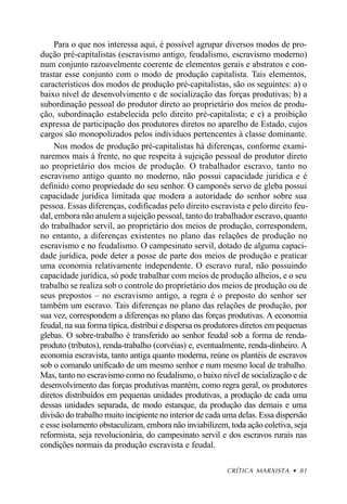 Para o que nos interessa aqui, é possível agrupar diversos modos de pro-
dução pré-capitalistas (escravismo antigo, feudalismo, escravismo moderno)
num conjunto razoavelmente coerente de elementos gerais e abstratos e con-
trastar esse conjunto com o modo de produção capitalista. Tais elementos,
característicos dos modos de produção pré-capitalistas, são os seguintes: a) o
baixo nível de desenvolvimento e de socialização das forças produtivas; b) a
subordinação pessoal do produtor direto ao proprietário dos meios de produ-
ção, subordinação estabelecida pelo direito pré-capitalista; e c) a proibição
expressa de participação dos produtores diretos no aparelho de Estado, cujos
cargos são monopolizados pelos indíviduos pertencentes à classe dominante.
     Nos modos de produção pré-capitalistas há diferenças, conforme exami-
naremos mais à frente, no que respeita à sujeição pessoal do produtor direto
ao proprietário dos meios de produção. O trabalhador escravo, tanto no
escravismo antigo quanto no moderno, não possui capacidade jurídica e é
definido como propriedade do seu senhor. O camponês servo de gleba possui
capacidade jurídica limitada que modera a autoridade do senhor sobre sua
pessoa. Essas diferenças, codificadas pelo direito escravista e pelo direito feu-
dal, embora não anulem a sujeição pessoal, tanto do trabalhador escravo, quanto
do trabalhador servil, ao proprietário dos meios de produção, correspondem,
no entanto, a diferenças existentes no plano das relações de produção no
escravismo e no feudalismo. O campesinato servil, dotado de alguma capaci-
dade jurídica, pode deter a posse de parte dos meios de produção e praticar
uma economia relativamente independente. O escravo rural, não possuindo
capacidade jurídica, só pode trabalhar com meios de produção alheios, e o seu
trabalho se realiza sob o controle do proprietário dos meios de produção ou de
seus prepostos – no escravismo antigo, a regra é o preposto do senhor ser
também um escravo. Tais diferenças no plano das relações de produção, por
sua vez, correspondem a diferenças no plano das forças produtivas. A economia
feudal, na sua forma típica, distribui e dispersa os produtores diretos em pequenas
glebas. O sobre-trabalho é transferido ao senhor feudal sob a forma de renda-
produto (tributos), renda-trabalho (corvéias) e, eventualmente, renda-dinheiro. A
economia escravista, tanto antiga quanto moderna, reúne os plantéis de escravos
sob o comando unificado de um mesmo senhor e num mesmo local de trabalho.
Mas, tanto no escravismo como no feudalismo, o baixo nível de socialização e de
desenvolvimento das forças produtivas mantém, como regra geral, os produtores
diretos distribuídos em pequenas unidades produtivas, a produção de cada uma
dessas unidades separada, de modo estanque, da produção das demais e uma
divisão do trabalho muito incipiente no interior de cada uma delas. Essa dispersão
e esse isolamento obstaculizam, embora não inviabilizem, toda ação coletiva, seja
reformista, seja revolucionária, do campesinato servil e dos escravos rurais nas
condições normais da produção escravista e feudal.

                                                         CRÍTICA MARXISTA • 81
 