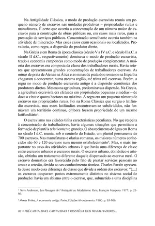Na Antigüidade Clássica, o modo de produção escravista reunia um pe-
queno número de escravos nas unidades produtivas – propriedades rurais e
manufaturas. É certo que ocorria a concentração de um número maior de es-
cravos para a construção de obras públicas ou, em casos mais raros, para a
prestação de serviços públicos. Concentração semelhante ocorria também na
atividade de mineração. Mas esses casos eram ocasionais ou localizados. Pre-
valecia, como regra, a dispersão do produtor direto.
     Na Grécia e em Roma da época clássica (século V a IV a.C. e século II a.C. a
século II d.C., respectivamente) dominava o modo de produção escravista,
tendo a economia camponesa como modo de produção complementar. A mai-
oria dos escravos era composta da classe dos trabalhadores rurais. Havia seto-
res que apresentavam grandes concentrações de trabalhadores escravos. As
minas de prata de Atenas na Ática e as minas de prata dos romanos na Espanha
chegaram a concentrar, numa mesma região, até trinta mil escravos. Porém, a
regra no modo de produção escravista antigo é a dispersão econômica dos
produtores diretos. Mesmo na agricultura, predominava a dispersão. Na Grécia,
a agricultura escravista era efetuada em propriedades pequenas e médias – de
doze a vinte e quatro hectares no máximo. A regra era um pequeno número de
escravos nas propriedades rurais. Foi na Roma Clássica que surgiu o latifún-
dio escravista, mas esses latifúndios encontravam-se subdivididos, não for-
mavam um território contínuo, embora fossem propriedade de um mesmo
latifundiário3.
     O escravismo nas cidades tinha características peculiares. No que respeita
à concentração de trabalhadores, havia algumas situações que permitiam a
formação de plantéis relativamente grandes. O abastecimento de água em Roma
no século I d.C. reunia, sob o controle do Estado, um plantel permanente de
700 escravos. Nas manufaturas e olarias romanas, os maiores números conhe-
cidos são 60 e 120 escravos num mesmo estabelecimento4. Mas, o mais im-
portante no caso das atividades urbanas é que havia uma diferença de classe
entre escravos urbanos e escravos rurais. O escravo urbano, doméstico e arte-
são, obtinha um tratamento diferente daquele dispensado ao escravo rural. O
escravo doméstico era favorecido pelo fato de prestar serviços pessoais ao
amo e o artesão, devido ao seu conhecimento técnico. Charles Parain apresen-
ta desse modo essa diferença de classe que divide a ordem dos escravos: “(....)
os escravos ocupavam postos extremamente distintos no sistema social de
produção: havia um abismo entre o escravo, que, submetido a uma disciplina

3
  Perry Anderson, Les Passages de l´Antiquité au Féodalisme. Paris, François Maspero. 1977. p. 23-
60.

4
    Moses Finley, A economia antiga. Porto, Edições Afrontamento. 1980. p. 93-106.


82 • PRÉ-CAPITALISMO, CAPITALISMO E RESISTÊCIA DOS TRABALHADORES...
 
