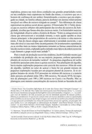 impiedosa, penava nas mais duras condições nas grandes propriedades rurais
ou nas condições mais espantosas no fundo das minas, e o escravo que era o
homem de confiança de um senhor. Generalizando, o escravo que era empre-
gado na cidade, na família urbana, parecia desfrutar um destino relativamente
invejável aos olhos do escravo relegado ao campo”5. Tais diferenças de classe
repercutiam na prática social desses agentes. O historiador M. I. Finley desta-
ca que os escravos urbanos não participaram das revoltas de escravos da Anti-
güidade, revoltas que foram obra dos escravos rurais. Um historiador marxista
da Antigüidade observa sobre a história de Roma: “Entre os antagonismos de
classe que atravessavam a sociedade romana, o mais agudo opunha as duas
classes principais: a dos proprietários de escravos e de terras e a dos escravos
rurais. A luta de classes atingiu aqui, relativamente à sociedade escravista, o seu
mais alto nível e o seu mais forte encarniçamento. Os levantamentos espontâneos
ou as revoltas mais ou menos importantes tornaram as formas características da
luta dos escravos rurais, explorados pelos métodos mais típicos da ordem escravista
e que formam o grupo social mais isolado” 6.
     Para o modo de produção escravista moderno, Jacob Gorender mostra que
as unidades de produção são, na sua maioria, pequenas, embora apresentem
plantéis de escravos de tamanho variável7. As pequenas engenhocas do sertão
nordestino possuíam entre doze e quinze escravos. Nas plantações de algodão,
havia muitas explorações pequenas com cerca de dez escravos. Além do setor
do algodão, também no setor de açúcar e fumo há um grande número de
pequenas explorações tocadas por um pequeno plantel de escravos. Já os en-
genhos baianos do século XVI possuíam no mínimo 60 escravos e a maioria
deles possuía um plantel entre 100 e 200 escravos. No século XVII, há regis-
tros de plantações com 100 e 300 escravos no Ceará e na Paraíba. Mas as
plantagens com maiores concentrações de escravos foram as fazendas de café

5
  Charles Parain “Les Caractères Spécifiques de la Lutte des Classes dans l´Antiquité Classique”. La
Pensée, Paris, no 18. Abril de 1963. Sobre esse mesmo ponto, Jean-Pierre Vernant afirma: “(...) a massa
dos escravos não formava um grupo tão homogêneo como somos tentados a imaginar (...) (...) as condi-
ções reais de trabalho e de vida acusavam, por trás da identidade aparente do estatuto jurídico,
diferenças consideráveis. O que há em comum entre um escravo doméstico como os apresentados
pelas comédias ou um escravo que dirige no lugar e em nome de seu senhor uma empresa artesanal
e os que penavam acorrentados nas minas do Láurio? Entre um escravo agrícola, um preceptor (de)
uma família rica e um empregado na administração do Estado?”. Jean-Pierre Vernant “A luta de
classes”. In: Jean-Pierre Vernant e Pierre-Vidal Naquet, Trabalho e escravidão na Grécia Antiga.
Campinas, Editora Papirus, 1989. p. 66-85 – citação retirada da p. 84.

6
  E. Staerman, “A Luta de Classes no Final da República”. In: Vários autores, Formas de exploração
do trabalho e relações sociais na Antigüidade Clássica. Lisboa, Editorial Estampa. 1978. p. 192.
7
  Jacob Gorender, O escravismo colonial. 3a ed. São Paulo, Editora Ática. 1980. Cap. III, “A Plantagem
Escravista no Escravismo Moderno”, p. 88-106.


                                                                        CRÍTICA MARXISTA • 83
 