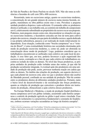 do Vale do Paraíba e do Oeste Paulista no século XIX. Não são raras as refe-
rências a fazendas de café com 200 a 400 escravos.
    Resumindo, tanto no escravismo antigo, quanto no escravismo moderno,
a concentração de um grande número de escravos numa mesma fazenda, en-
genho, manufatura ou obra pública existe mas é rara. Prevalece a pequena
unidade produtiva dispersa e auto-suficiente. O comando sobre os produtores
diretos é unificado; o seu trabalho está, ao contrário do trabalho do campesinato
servil, coletivamente subordinado ao proprietário de escravo ou ao seu preposto.
Podemos, num pequeno ensaio como este, desconsiderar as situações em que,
no escravismo moderno, o fazendeiro concedia um lote de terra para cultivo
próprio dos escravos, situação em que parte do trabalho escravo, aquela dedicada
à sua própria subsistência, passava a ser realizada de modo relativamente in-
dependente. Essa situação, conhecida como “brecha camponesa” ou o “siste-
ma do Brasil”, é uma eventualidade histórica nas sociedades dominadas pelo
modo de produção escravista moderno, e, como tal, pode ser abstraída na
conceituação desse modo de produção8. Logo, podemos considerar que os
trabalhadores encontravam-se unificados num coletivo em cada local de pro-
dução. A esse fator que, em tese, poderia favorecer a ação organizada dos
escravos rurais, contrapõe-se o fato de que cada coletivo de trabalhadores en-
contra-se isolado de todos os demais. No nível das forças produtivas, as pró-
prias unidades de produção estão isoladas umas das outras, já que não há
produção socialmente integrada. A eventual ação dos produtores em uma uni-
dade de produção não pode, assim, provocar nenhuma reação em cadeia que
afete as demais. No âmbito das relações de produção, um aspecto decisivo é
que cada plantel de escravos está, uma vez que o produtor direto não usufrui
de liberdade pessoal, confinado na sua unidade de produção. Não há contato
entre os produtores diretos de diferentes unidades produtivas. Portanto, tanto
o baixo nível de desenvolvimento e de socialização das forças produtivas,
quanto as relações de produção que convertem o produtor direto em instru-
mento de produção, obstaculizam a ação coletiva desses produtores.
    Na Europa Medieval e Moderna, o modo de produção feudal distribuía a
massa camponesa servil em glebas isoladas, assumindo cada família campo-
nesa o controle da produção agrícola na gleba à qual estava vinculada. Essa
situação de isolamento é a característica fundamental e constante do feudalis-
mo, embora ocorram variações secundárias ao longo da história européia9.

8
 Sobre a brecha camponesa, ver Ciro Cardoso “A brecha camponesa no sistema escravista”. In: Ciro
Cardoso, Agricultura, escravidão e capitalismo. Rio de Janeiro, Editora Vozes. 1979.

9
 João Quartim de Moraes alertou-me para o papel que a exploração das terras comunais e a aldeia
camponesa poderiam desempenhar na unificação do campesinato. A força do movimento camponês
na Rússia, onde a terra comunal e a aldeia tiveram um papel mais importante que na Europa ociden-


84 • PRÉ-CAPITALISMO, CAPITALISMO E RESISTÊCIA DOS TRABALHADORES...
 