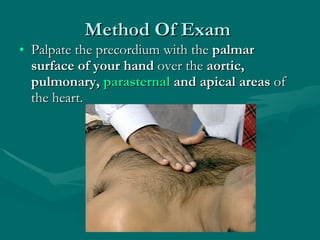 Method Of Exam  Palpate the precordium with the  palmar surface of your hand  over the  aortic, pulmonary,  parasternal  and apical areas  of the heart.  