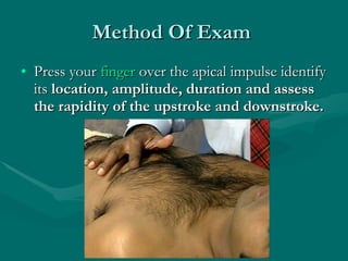 Method Of Exam  Press your  finger  over the apical impulse identify its  location, amplitude, duration and assess the rapidity of the upstroke and downstroke.   