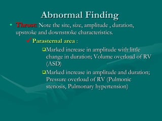 Abnormal Finding  Thrust:  Note the site, size, amplitude , duration, upstroke and downstroke characteristics.  Parasternal area  :  Marked increase in amplitude with little change in duration; Volume overload of RV (ASD)  Marked increase in amplitude and duration; Pressure overload of RV (Pulmonic stenosis, Pulmonary hypertension)  