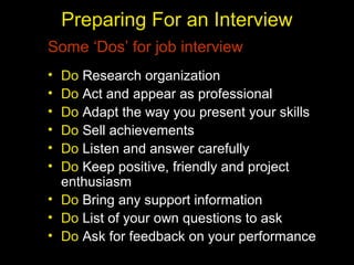 Preparing For an Interview
Some ‘Dos’ for job interview
• Do Research organization
• Do Act and appear as professional
• Do Adapt the way you present your skills
• Do Sell achievements
• Do Listen and answer carefully
• Do Keep positive, friendly and project
enthusiasm
• Do Bring any support information
• Do List of your own questions to ask
• Do Ask for feedback on your performance
 