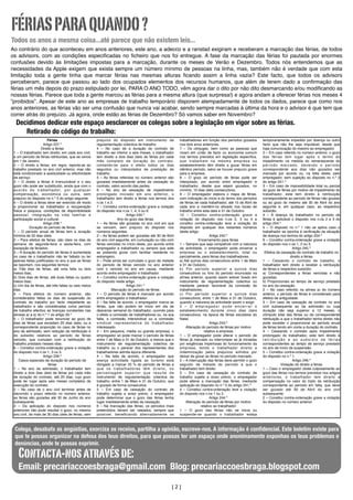 FÉRIAS PARA QUANDO ?
Todos os anos a mesma coisa...até parece que não existem leis...
Ao contrário do que aconteceu em anos anteriores, este ano, a adecco e a ranstad exigiram e receberam a marcação das férias, de todos
os advisors, com as condições especiﬁcadas no ﬁcheiro que nos foi entregue. A fase da marcação das férias foi pautada por enormes
confusões devido às limitações impostas para a marcação, durante os meses de Verão e Dezembro. Todos nós entendemos que as
necessidades da Apple exigem que exista sempre um número mínimo de pessoas na linha, mas, também não é verdade que com esta
limitação toda a gente tinha que marcar férias nas mesmas alturas ﬁcando assim a linha vazia? Este facto, que todos os advisors
perceberam, parece que passou ao lado dos ocupados elementos dos recursos humanos, que além de terem dado a conﬁrmação das
férias um mês depois do prazo estipulado por lei, PARA O ANO TODO, vêm agora dar o dito por não dito desmarcando e/ou modiﬁcando as
nossas férias. Parece que toda a gente marcou as férias para a mesma altura (que surpresa!) e agora andam a oferecer férias nos meses 4
”proibidos”. Apesar de este ano as empresas de trabalho temporário disporem atempadamente de todos os dados, parece que como nos
anos anteriores, as férias vão ser uma confusão que nunca vai acabar, sendo sempre marcadas á última da hora e o advisor é que tem que
correr atrás do prejuízo. Já agora, onde estão as férias de Dezembro? Só vamos saber em Novembro?

Decidimos dedicar este espaço aesclarecer os colegas sobre a legislação em vigor sobre as férias.
Retirado do código do trabalho:
Férias
Artigo 237.º
Direito a férias
1 – O trabalhador tem direito, em cada ano civil,
a um período de férias retribuídas, que se vence
em 1 de Janeiro.
2 – O direito a férias, em regra, reporta-se ao
trabalho prestado no ano civil anterior, mas não
está condicionado à assiduidade ou efectividade
de serviço.
3 – O direito a férias é irrenunciável e o seu
gozo não pode ser substituído, ainda que com o
a c o r d o d o t r a b a l h a d o r, p o r q u a l q u e r
compensação, económica ou outra, sem
prejuízo do disposto no n.º 5 do artigo seguinte.
4 – O direito a férias deve ser exercido de modo
a proporcionar ao trabalhador a recuperação
física e psíquica, condições de disponibilidade
pessoal, integração na vida familiar e
participação social e cultural.
Artigo 238.º
Duração do período de férias
1 – O período anual de férias tem a duração
mínima de 22 dias úteis.
2 – Para efeitos de férias, são úteis os dias da
semana de segunda-feira a sexta-feira, com
excepção de feriados.
3 – A duração do período de férias é aumentada
no caso de o trabalhador não ter faltado ou ter
apenas faltas justiﬁcadas no ano a que as férias
se reportam, nos seguintes termos:
a) Três dias de férias, até uma falta ou dois
meios dias;
b) Dois dias de férias, até duas faltas ou quatro
meios dias;
c) Um dia de férias, até três faltas ou seis meios
dias.
4 – Para efeitos do número anterior, são
considerados faltas os dias de suspensão do
contrato de trabalho por facto respeitante ao
trabalhador e são consideradas como período
de trabalho efectivo as licenças constantes nas
alíneas a) a e) do n.º 1 do artigo 35.º
5 – O trabalhador pode renunciar ao gozo de
dias de férias que excedam 20 dias úteis, ou a
correspondente proporção no caso de férias no
ano de admissão, sem redução da retribuição e
do subsídio relativos ao período de férias
vencido, que cumulam com a retribuição do
trabalho prestado nesses dias.
6 – Constitui contra-ordenação grave a violação
do disposto nos n.os 1, 3 ou 5.
Artigo 239.º
Casos especiais de duração do período de
férias
1 – No ano da admissão, o trabalhador tem
direito a dois dias úteis de férias por cada mês
de duração do contrato, até 20 dias, cujo gozo
pode ter lugar após seis meses completos de
execução do contrato.
2 – No caso de o ano civil terminar antes de
decorrido o prazo referido no número anterior,
as férias são gozadas até 30 de Junho do ano
subsequente.
3 – Da aplicação do disposto nos números
anteriores não pode resultar o gozo, no mesmo
ano civil, de mais de 30 dias úteis de férias, sem

prejuízo do disposto em instrumento de
regulamentação colectiva de trabalho.
4 – No caso de a duração do contrato de
trabalho ser inferior a seis meses, o trabalhador
tem direito a dois dias úteis de férias por cada
mês completo de duração do contrato,
contando-se para o efeito todos os dias
seguidos ou interpolados de prestação de
trabalho.
5 – As férias referidas no número anterior são
gozadas imediatamente antes da cessação do
contrato, salvo acordo das partes.
6 – No ano de cessação de impedimento
prolongado iniciado em ano anterior, o
trabalhador tem direito a férias nos termos dos
n.os 1 e 2.
7 – Constitui contra-ordenação grave a violação
do disposto nos n.os 1, 4, 5 ou 6.
Artigo 240.º
Ano do gozo das férias
1 – As férias são gozadas no ano civil em que
se vencem, sem prejuízo do disposto nos
números seguintes.
2 – As férias podem ser gozadas até 30 de Abril
do ano civil seguinte, em cumulação ou não com
férias vencidas no início deste, por acordo entre
empregador e trabalhador ou sempre que este
as pretenda gozar com familiar residente no
estrangeiro.
3 – Pode ainda ser cumulado o gozo de metade
do período de férias vencido no ano anterior
com o vencido no ano em causa, mediante
acordo entre empregador e trabalhador.
4 – Constitui contra-ordenação grave a violação
do disposto neste artigo.
Artigo 241.º
Marcação do período de férias
1 – O período de férias é marcado por acordo
entre empregador e trabalhador.
2 – Na falta de acordo, o empregador marca as
férias, que não podem ter início em dia de
descanso semanal do trabalhador, ouvindo para
o efeito a comissão de trabalhadores ou, na sua
falta, a comissão intersindical ou a comissão
sindical representativa do trabalhador
interessado.
3 – Em pequena, média ou grande empresa, o
empregador só pode marcar o período de férias
entre 1 de Maio e 31 de Outubro, a menos que o
instrumento de regulamentação colectiva de
trabalho ou o parecer dos representantes dos
trabalhadores admita época diferente.
4 – Na falta de acordo, o empregador que
exerça actividade ligada ao turismo está
obrigado a marcar 25 % do período de férias a
que os trabalhadores têm direito, ou
percentagem superior que resulte de
instrumento de regulamentação colectiva de
trabalho, entre 1 de Maio e 31 de Outubro, que
é gozado de forma consecutiva.
5 – Em caso de cessação do contrato de
trabalho sujeita a aviso prévio, o empregador
pode determinar que o gozo das férias tenha
lugar imediatamente antes da cessação.
6 – Na marcação das férias, os períodos mais
pretendidos devem ser rateados, sempre que
possível, beneﬁciando alternadamente os

trabalhadores em função dos períodos gozados
nos dois anos anteriores.
7 – Os cônjuges, bem como as pessoas que
vivam em união de facto ou economia comum
nos termos previstos em legislação especíﬁca,
que trabalham na mesma empresa ou
estabelecimento têm direito a gozar férias em
idêntico período, salvo se houver prejuízo grave
para a empresa.
8 – O gozo do período de férias pode ser
interpolado, por acordo entre empregador e
trabalhador, desde que sejam gozados, no
mínimo, 10 dias úteis consecutivos.
9 – O empregador elabora o mapa de férias,
com indicação do início e do termo dos períodos
de férias de cada trabalhador, até 15 de Abril de
cada ano e mantém-no aﬁxado nos locais de
trabalho entre esta data e 31 de Outubro.
10 – Constitui contra-ordenação grave a
violação do disposto nos n.os 2, 3 ou 4 e
constitui contra-ordenação leve a violação do
disposto em qualquer dos restantes números
deste artigo.
Artigo 242.º
Encerramento para férias
1 – Sempre que seja compatível com a natureza
da actividade, o empregador pode encerrar a
empresa ou o estabelecimento, total ou
parcialmente, para férias dos trabalhadores:
a) Até quinze dias consecutivos entre 1 de Maio
e 31 de Outubro;
b) Por período superior a quinze dias
consecutivos ou fora do período enunciado na
alínea anterior, quando assim estiver ﬁxado em
instrumento de regulamentação colectiva ou
mediante parecer favorável da comissão de
trabalhadores;
c) Por período superior a quinze dias
consecutivos, entre 1 de Maio e 31 de Outubro,
quando a natureza da actividade assim o exigir.
2 – O empregador pode encerrar o
estabelecimento durante cinco dias úteis
consecutivos, na época de férias escolares do
Natal.
Artigo 243.º
Alteração do período de férias por motivo
relativo à empresa
1 – O empregador pode alterar o período de
férias já marcado ou interromper as já iniciadas
por exigências imperiosas do funcionamento da
empresa, tendo o trabalhador direito a
indemnização pelos prejuízos sofridos por
deixar de gozar as férias no período marcado.
2 – A interrupção das férias deve permitir o gozo
seguido de metade do período a que o
trabalhador tem direito.
3 – Em caso de cessação do contrato de
trabalho sujeita a aviso prévio, o empregador
pode alterar a marcação das férias, mediante
aplicação do disposto no n.º 5 do artigo 241.º
4 – Constitui contra-ordenação leve a violação
do disposto nos n.os 1 ou 2.
Artigo 244.º
Alteração do período de férias por motivo
relativo ao trabalhador
1 – O gozo das férias não se inicia ou
suspende-se quando o trabalhador esteja

temporariamente impedido por doença ou outro
facto que não lhe seja imputável, desde que
haja comunicação do mesmo ao empregador.
2 – Em caso referido no número anterior, o gozo
das férias tem lugar após o termo do
impedimento na medida do remanescente do
período marcado, devendo o período
correspondente aos dias não gozados ser
marcado por acordo ou, na falta deste, pelo
empregador, sem sujeição ao disposto no n.º 3
do artigo 241.º
3 – Em caso de impossibilidade total ou parcial
do gozo de férias por motivo de impedimento do
trabalhador, este tem direito à retribuição
correspondente ao período de férias não gozado
ou ao gozo do mesmo até 30 de Abril do ano
seguinte e, em qualquer caso, ao respectivo
subsídio.
4 – À doença do trabalhador no período de
férias é aplicável o disposto nos n.os 2 e 3 do
artigo 254.º
5 – O disposto no n.º 1 não se aplica caso o
trabalhador se oponha à veriﬁcação da situação
de doença nos termos do artigo 254.º
6 – Constitui contra-ordenação grave a violação
do disposto nos n.os 1, 2 ou 3.
Artigo 245.º
Efeitos da cessação do contrato de trabalho no
direito a férias
1 – Cessando o contrato de trabalho, o
trabalhador tem direito a receber a retribuição
de férias e respectivo subsídio:
a) Correspondentes a férias vencidas e não
gozadas;
b) Proporcionais ao tempo de serviço prestado
no ano da cessação.
2 – No caso referido na alínea a) do número
anterior, o período de férias é considerado para
efeitos de antiguidade.
3 – Em caso de cessação de contrato no ano
civil subsequente ao da admissão ou cuja
duração não seja superior a 12 meses, o
cômputo total das férias ou da correspondente
retribuição a que o trabalhador tenha direito não
pode exceder o proporcional ao período anual
de férias tendo em conta a duração do contrato.
4 – Cessando o contrato após impedimento
prolongado do trabalhador, este tem direito à
retribuição e ao subsídio de férias
correspondentes ao tempo de serviço prestado
no ano de início da suspensão.
5 – Constitui contra-ordenação grave a violação
do disposto no n.º 1.
Artigo 246.º
Violação do direito a férias
1 – Caso o empregador obste culposamente ao
gozo das férias nos termos previstos nos artigos
anteriores, o trabalhador tem direito a
compensação no valor do triplo da retribuição
correspondente ao período em falta, que deve
ser gozado até 30 de Abril do ano civil
subsequente.
2 – Constitui contra-ordenação grave a violação
do disposto no número anterior.

Colega, desabafa as angústias, exorciza os receios, partilha a opinião, escreve-nos. A informação é conﬁdencial. Este boletim existe para
	
que te possas organizar na defesa dos teus direitos, para que possas ter um espaço onde anonimamente exponhas os teus problemas e
denúncias, onde te possas exprimir.

Contacta-nos através de:

Email: precariaccoesbraga@gmail.com Blog: precariaccoesbraga.blogspot.com
[2]

 