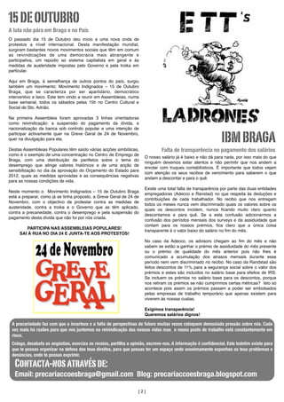 15 DE OUTUBRO
A luta não pára em Braga e no País
O passado dia 15 de Outubro deu início a uma nova onda de
protestos a nível internacional. Desta manifestação mundial,
surgiram bastantes novos movimentos sociais que têm em comum
as reivindicações de uma democracia mais abrangente e
participativa, um repúdio ao sistema capitalista em geral e às
medidas de austeridade impostas pelo Governo e pela troika em
particular.

Aqui em Braga, à semelhança de outros pontos do país, surgiu
também um movimento: Movimento Indignados – 15 de Outubro
Braga, que se caracteriza por ser apartidário, democrático
interventivo e laico. Este tem vindo a reunir em Assembleias, numa
base semanal, todos os sábados pelas 15h no Centro Cultural e
Social de Sto. Adrião.

Na primeira Assembleia foram aprovadas 3 linhas orientadoras
como reivindicação: a suspensão do pagamento da dívida, a
nacionalização da banca sob controlo popular e uma intenção de
participar activamente quer na Greve Geral de 24 de Novembro,
quer na divulgação para ela.
Destas Assembleias Populares têm saído várias acções simbólicas,
como é o exemplo de uma concentração no Centro de Emprego de
Braga, com uma distribuição de panﬂetos sobre o tema do
desemprego que atinge valores históricos e de uma acção de
sensibilização no dia da aprovação do Orçamento do Estado para
2012, quais as medidas aprovadas e as consequências negativas
para as nossas condições de vida.
Neste momento o Movimento Indignados – 15 de Outubro Braga
está a preparar, como já se tinha proposto, a Greve Geral de 24 de
Novembro, com o objectivo de protestar contra as medidas de
austeridade, contra a troika e o Governo que as têm aplicado,
contra a precariedade, contra o desemprego e pela suspensão do
pagamento desta dívida que não foi por nós criada.
PARTICIPA NAS ASSEMBLEIAS POPULARES!
SAI À RUA NO DIA 24 E JUNTA-TE AOS PROTESTOS!

IBM BRAGA
Falta de transparência no pagamento dos salários
O nosso salário já é baixo e não dá para nada, por isso mais do que
ninguém devemos estar atentos e não permitir que nos andem a
enrolar com truques contabilísticos. É importante que todos vejam
com atenção os seus recibos de vencimento para saberem o que
andam a descontar e para o quê.
Existe uma total falta de transparência por parte das duas entidades
empregadoras (Adecco e Ranstad) no que respeita às deduções e
contribuições de cada trabalhador. No recibo que nos entregam
todos os meses nunca vem discriminado quais os valores sobre os
quais os descontos incidem, nunca ﬁcando muito claro quanto
descontamos e para quê. Se a esta confusão adicionarmos a
confusão dos períodos mensais dos surveys e da assiduidade que
contam para os nossos prémios, ﬁca claro que a única coisa
transparente é o valor baixo do salário no ﬁm do mês.
No caso da Adecco, os advisors chegam ao ﬁm do mês e não
sabem se estão a ganhar o prémio de assiduidade do mês presente
ou o prémio de qualidade do mês anterior pois não lhes é
comunicado a acumulação dos atrasos mensais durante esse
período nem vem discriminado no recibo. No caso da Randstad são
feitos descontos de 11% para a segurança social sobre o valor dos
prémios e estes são incluídos no salário base para efeitos de IRS.
Se incluem os prémios no salário base para os descontos, porque
nos retiram os prémios se não cumprirmos certas métricas? Isto só
acontece pois assim os prémios passam a poder ser embolsados
pelas empresas de trabalho temporário que apenas existem para
viverem às nossas custas.
Exigimos transparência!
Queremos salários dignos!

A precariedade faz com que a incerteza e a falta de perspectivas de futuro muitas vezes coloquem demasiada pressão sobre nós. Cada
	
vez mais há razões para que nos juntemos na reivindicação das nossas vidas mas o nosso posto de trabalho está constantemente em
risco.
Colega, desabafa as angústias, exorciza os receios, partilha a opinião, escreve-nos. A informação é conﬁdencial. Este boletim existe para
que te possas organizar na defesa dos teus direitos, para que possas ter um espaço onde anonimamente exponhas os teus problemas e
denúncias, onde te possas exprimir.

Contacta-nos através de:

Email: precariaccoesbraga@gmail.com Blog: precariaccoesbraga.blogspot.com
[2]

 