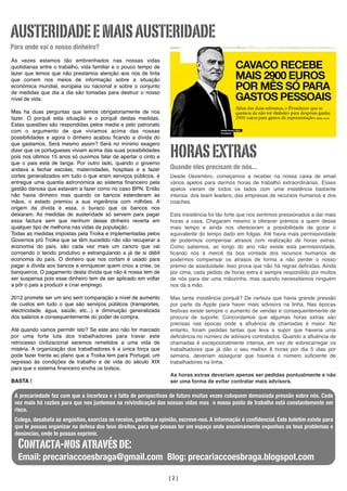 AUSTERIDADE E MAIS AUSTERIDADE
Para onde vai o nosso dinheiro?
As vezes estamos tão embrenhados nas nossas vidas
quotidianas entre o trabalho, vida familiar e o pouco tempo de
lazer que temos que não prestamos atenção aos rios de tinta
que correm nos meios de informação sobre a situação
económica mundial, europeia ou nacional e sobre o conjunto
de medidas que dia a dia são tomadas para destruir o nosso
nível de vida.
Mas ha duas perguntas que temos obrigatoriamente de nos
fazer. O porquê esta situação e o porquê destas medidas.
Estas questões são respondidas pelos media e pelo patronato
com o argumento de que vivíamos acima das nossas
possibilidades e agora o dinheiro acabou ﬁcando a dívida do
que gastamos. Será mesmo assim? Será no mínimo exagero
dizer que os portugueses viviam acima das suas possibilidades
pois nos últimos 15 anos só ouvimos falar de apertar o cinto e
que o pais está de tanga. Por outro lado, quando o governo
andava a fechar escolas, maternidades, hospitais e a fazer
cortes generalizados em tudo o que eram serviços públicos, é
entregue uma quantia astronómica ao sistema ﬁnanceiro pela
gestão danosa que estavam a fazer como no caso BPN. Então
não havia dinheiro mas quando os bancos estenderam as
mãos, o estado premiou a sua ingerência com milhões. A
origem da dívida é essa, o buraco que os bancos nos
deixaram. As medidas de austeridade só servem para pagar
essa factura sem que nenhum desse dinheiro reverta em
qualquer tipo de melhoria nas vidas da população.
Todas as medidas impostas pela Troika e implementadas pelos
Governos pró Troika que se têm sucedido não vão recuperar a
economia do país, são cada vez mais um cancro que vai
corroendo o tecido produtivo e estrangulando a já de si débil
economia do país. O dinheiro que nos cortam é usado para
pagar a dívida aos bancos e enriquecer quem criou a crise, os
banqueiros. O pagamento desta dívida que não é nossa tem de
ser suspensa pois esse dinheiro tem de ser aplicado em voltar
a pôr o pais a produzir e criar emprego.
2012 promete ser um ano sem comparação a nível de aumento
de custos em tudo o que são serviços públicos (transportes,
electricidade, água, saúde, etc...) e diminuição generalizada
dos salários e consequentemente do poder de compra.
Até quando vamos permitir isto? Se este ano não for marcado
por uma forte luta dos trabalhadores para travar este
retrocesso civilizacional seremos remetidos a uma vida de
miséria. A organização dos trabalhadores é a única força que
pode fazer frente ao plano que a Troika tem para Portugal, um
regresso ás condições de trabalho e de vida do século XIX
para que o sistema ﬁnanceiro encha os bolsos.
BASTA !

HORAS EXTRAS
Quando eles precisam de nós...
Desde Dezembro, começamos a receber na nossa caixa de email
vários apelos para darmos horas de trabalho extraordinárias. Esses
apelos vieram de todos os lados com uma insistência bastante
intensa: dos team leaders, das empresas de recursos humanos e dos
coaches.
Esta insistência foi tão forte que nos sentimos pressionados a dar mais
horas a casa. Chegaram mesmo a oferecer prémios a quem desse
mais tempo e ainda nos ofereceram a possibilidade de gozar o
equivalente do tempo dado em folgas. Até havia mais permissividade
de podermos compensar atrasos com realização de horas extras.
Como sabemos, ao longo do ano não existe esta permissividade,
ﬁcando nós à mercê da boa vontade dos recursos humanos de
podermos compensar os atrasos de forma a não perder o nosso
prémio de assiduidade. Isso prova que não há regras deﬁnidas. Ainda
por cima, cada pedido de horas extra é sempre respondido por muitos
de nós para dar uma mãozinha, mas quando necessitamos ninguém
nos dá a mão.
Mas tanta insistência porquê? De certeza que havia grande pressão
por parte da Apple para haver mais advisors na linha. Nas épocas
festivas existe sempre o aumento de vendas e consequentemente de
procura de suporte. Concordamos que algumas horas extras são
precisas nas épocas onde a aﬂuência de chamadas é maior. No
entanto, foram pedidas tantas que leva a supor que haveria uma
deﬁciência no número de advisors contratados. Quando a aﬂuência de
chamadas é excepcionalmente intensa, em vez de sobrecarregar os
trabalhadores que já dão o seu melhor 8 horas por dia 5 dias por
semana, deveriam assegurar que haveria o número suﬁciente de
trabalhadores na linha.
As horas extras deveriam apenas ser pedidas pontualmente e não
ser uma forma de evitar contratar mais advisors.

A precariedade faz com que a incerteza e a falta de perspectivas de futuro muitas vezes coloquem demasiada pressão sobre nós. Cada
	
vez mais há razões para que nos juntemos na reivindicação das nossas vidas mas o nosso posto de trabalho está constantemente em
risco.
Colega, desabafa as angústias, exorciza os receios, partilha a opinião, escreve-nos. A informação é conﬁdencial. Este boletim existe para
que te possas organizar na defesa dos teus direitos, para que possas ter um espaço onde anonimamente exponhas os teus problemas e
denúncias, onde te possas exprimir.

Contacta-nos através de:

Email: precariaccoesbraga@gmail.com Blog: precariaccoesbraga.blogspot.com
[2]

 