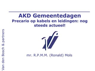 AKD Gemeentedagen
Precario op kabels en leidingen: nog
steeds actueel!
mr. R.P.M.M. (Ronald) Mols
VandenBosch&partners
 