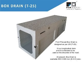 FUJI Precast Box Drain is
designed as per JIS (T-25).
It is a longitudinal drain
and it is intended to be
used at the shoulder of the road.
At present, Box Drain is
available 500 X 600 mm (B X H) size.
 