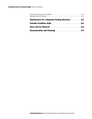Parking Structure Fuctional Design
Parking Structures: Recommended Practice For Design and Construction
Table of Contents
Preventive Maintenance Schedule . . . . . . . . . . . . . . . . . . . . . . . . . . . . . . . . . . A-3
Parking Structure Repairs . . . . . . . . . . . . . . . . . . . . . . . . . . . . . . . . . . . . . . . . A-4
Maintenance for a Repaired Parking Structure . . . . . . . . . . . . A-4
Periodic Condition Audit . . . . . . . . . . . . . . . . . . . . . . . . . . . . . . . . . . A-5
Snow and Ice Removal . . . . . . . . . . . . . . . . . . . . . . . . . . . . . . . . . . . A-5
Documentation and Planning. . . . . . . . . . . . . . . . . . . . . . . . . . . . . . A-5
 