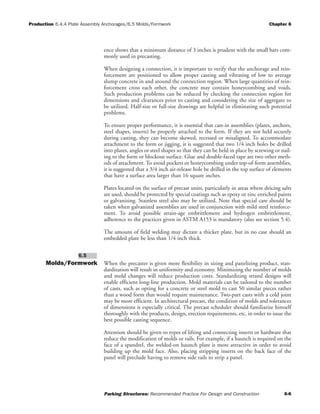 Production 6.4.4 Plate Assembly Anchorages/6.5 Molds/Formwork Chapter 6
Parking Structures: Recommended Practice For Design and Construction 6-6
ence shows that a minimum distance of 3 inches is prudent with the small bars com-
monly used in precasting.
When designing a connection, it is important to verify that the anchorage and rein-
forcement are positioned to allow proper casting and vibrating of low to average
slump concrete in and around the connection region. When large quantities of rein-
forcement cross each other, the concrete may contain honeycombing and voids.
Such production problems can be reduced by checking the connection region for
dimensions and clearances prior to casting and considering the size of aggregate to
be utilized. Half-size or full-size drawings are helpful in eliminating such potential
problems.
To ensure proper performance, it is essential that cast-in assemblies (plates, anchors,
steel shapes, inserts) be properly attached to the form. If they are not held securely
during casting, they can become skewed, recessed or misaligned. To accommodate
attachment to the form or jigging, it is suggested that two 1/4 inch holes be drilled
into plates, angles or steel shapes so that they can be held in place by screwing or nail-
ing to the form or blockout surface. Glue and double-faced tape are two other meth-
ods of attachment. To avoid pockets or honeycombing under top-of-form assemblies,
it is suggested that a 3/4 inch air-release hole be drilled in the top surface of elements
that have a surface area larger than 16 square inches.
Plates located on the surface of precast units, particularly in areas where deicing salts
are used, should be protected by special coatings such as epoxy or zinc enriched paints
or galvanizing. Stainless steel also may be utilized. Note that special care should be
taken when galvanized assemblies are used in conjunction with mild steel reinforce-
ment. To avoid possible strain-age embrittlement and hydrogen embrittlement,
adherence to the practices given in ASTM A153 is mandatory (also see section 5.4).
The amount of field welding may dictate a thicker plate, but in no case should an
embedded plate be less than 1/4 inch thick.
Molds/Formwork When the precaster is given more flexibility in sizing and panelizing product, stan-
dardization will result in uniformity and economy. Minimizing the number of molds
and mold changes will reduce production costs. Standardizing strand designs will
enable efficient long-line production. Mold materials can be tailored to the number
of casts, such as opting for a concrete or steel mold to cast 50 similar pieces rather
than a wood form that would require maintenance. Two-part casts with a cold joint
may be more efficient. In architectural precast, the condition of molds and tolerances
of dimensions is especially critical. The precast scheduler should familiarize himself
thoroughly with the products, design, erection requirements, etc. in order to issue the
best possible casting sequence.
Attention should be given to types of lifting and connecting inserts or hardware that
reduce the modification of molds or rails. For example, if a haunch is required on the
face of a spandrel, the welded-on haunch plate is more attractive in order to avoid
building up the mold face. Also, placing stripping inserts on the back face of the
panel will preclude having to remove side rails to strip a panel.
6.5
 