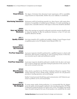 Production 6.6.1.3 Visual Effects/6.7.2 Inspections by the Designer Chapter 6
Parking Structures: Recommended Practice For Design and Construction 6-8
Visual Effects The degree of deviation from theoretical visual requirements will be controllable.
Large deviations are objectionable, whether they occur suddenly or cumulatively.
Interfacing Tolerances Performance and fit of interfacing materials (e.g., doors, louvers, rails) require deter-
mination of acceptability of standard precast tolerances. To avoid encroaching on
property lines, reasonable tolerances with respect to those lines should be identified.
Door and Window
Blockouts
Where door openings are required in wall panels, particular attention should be made
in sizing the opening. To allow for production tolerances, at least 1/2 inch extra
should be allowed on all sides.
Quality Control Each plant should be PCI certified and establish a Quality Control Program based
on guidelines given in the PCI Quality Control Manual, MNL 116.
Inspections by
the Precaster
Pre-Pour Inspection A pre-pour inspection should be performed by a qualified inspector to check mold
dimensions, plate locations, reinforcing, etc. prior to pouring concrete. At this time,
any corrections may be made and interferences resolved.
Post-Pour Inspection A post-pour inspection should be performed to double check the above and ensure
that no adverse changes have taken place during the placement of the concrete. Fin-
ishes can be reviewed at this time.
Miscellaneous
Inspections
Other checks as specified in the PCI Plant Certification Manual are required. These
include inspecting concrete cylinder breaks, checking concrete mix and placement
procedures, stressing operations, and record keeping.
Quality Control personnel should keep good communication with Production per-
sonnel so problems can be corrected promptly.
Inspections by
the Designer
To ensure proper quality during production, it is recommended that the designer
review the quality control program employed in the manufacturing plant. PCI Plant
Certification is preferred and may not require such a review. The designer also should
inspect the plant during the first casts of each product to be satisfied that the stated
6.7.2
6.7.1.3
6.7.1.2
6.7.1.1
6.7.1
6.7
6.6.2.1
6.6.2
6.6.1.3
 