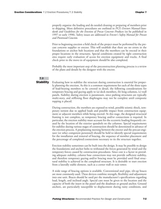 Erection Considerations 7.2 Erection Procedures/7.3 Stability Chapter 7
Parking Structures: Recommended Practice For Design and Construction 7-2
properly organize the loading and do needed cleaning or preparing of members prior
to shipping. More definitive procedures are outlined in PCI’s Erectors Manual-Stan-
dards and Guidelines for the Erection of Precat Concrete Products (to be published in
1997 or early 1998). Safety issues are addressed in Erector's Safety Manual for Precast
and Prestressed Concrete.
Prior to beginning erection a field check of the project must be performed by the pre-
cast concrete supplier or erector. This will establish that there are no errors in the
foundations or anchor bolt locations and that the members can be erected in their
proper locations in the structures. Special conditions created by tight construction
sites require early evaluation of access for erection equipment and trucks. A final
check prior to the move-in of equipment should be also completed.
Probably the most important step of the preconstruction planning process is a review
of the plans and details by the designer with the erector.
Stability Evaluating how to stabilize the structure during construction is essential for proper-
ly planning the erection. As this is a common requirement for each of the three types
of load-bearing members to be covered in detail, the following considerations for
temporary bracing and guying apply to (a) deck members, (b) long columns, (c) wall
panels. Stability during erection is paramount, since parking structures are typically
multi-story, and stiffening floor diaphragms may not be complete until composite
topping is placed.
During construction, the members are exposed to wind, possible seismic shock, tem-
porary torsion due to applied loads and possible impact from construction equip-
ment or adjacent members while being erected. At this stage, the designed structural
framing is not complete, so temporary bracing and/or connections is required. In
particular, the erection stability must account for the eccentric loading frequently cre-
ated by the location of the exterior spandrels on the columns. Special requirements
for stability during various stages of construction should be determined in advance of
the erection process. A preplanning meeting between the erector and the precast engi-
neer (or other competent personnel) should be held to identify special requirements
for the installation and removal of bracing, the sequence of member placement and
the percentage of completed connections necessary to tie the structure together.
Erection stability sometimes can be built into the design. It may be possible to design
the foundations and anchor bolts to withstand the forces generated by wind and the
temporary forces caused by construction procedures. Since cost is a factor in provid-
ing adequate stability, column base connections may not provide sufficient stability,
and therefore temporary guying and/or bracing must be provided until final struc-
tural stability is achieved in the completed structure. It is desirable to start erection
from a laterally stable element, such as a corner wall or stair tower.
A wide range of bracing options is available. Conventional steel pipe, tilt-up braces
are most commonly used. These devices combine strength, flexibility and adjustment
into one unit. Braces should be used per the manufacturer's specifications regarding
load, length, and inclined angle. Special care must be given to the location and the
capacity of both the insert in the panel and the deadman or ground anchor. Ground
anchors, are particularly susceptible to displacement during rainy conditions, and
7.3
 