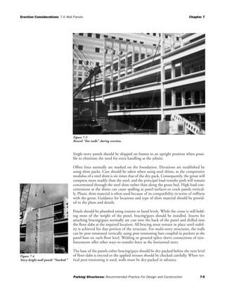 Erection Considerations 7.6 Wall Panels Chapter 7
Parking Structures: Recommended Practice For Design and Construction 7-5
Single-story panels should be shipped on frames in an upright position when possi-
ble to eliminate the need for extra handling at the jobsite.
Offset lines normally are marked on the foundation. Elevations are established by
using shim packs. Care should be taken when using steel shims, as the compressive
modulus of a steel shim is six times that of the dry-pack. Consequently, the grout will
compress more readily than the steel, and the principal load-transfer path will remain
concentrated through the steel shim rather than along the grout bed. High load con-
centrations at the shims can cause spalling at panel surfaces or crack panels vertical-
ly. Plastic shim material is often used because of its compatibility in terms of stiffness
with the grout. Guidance for locations and type of shim material should be provid-
ed in the plans and details.
Panels should be plumbed using transits or hand levels. While the crane is still hold-
ing most of the weight of the panel, bracing/guys should be installed. Inserts for
attaching bracing/guys normally are cast into the back of the panel and drilled into
the floor slabs at the required location. All bracing must remain in place until stabil-
ity is achieved for that portion of the structure. For multi-story structures, the walls
can be post-tensioned vertically using post-tensioning bars coupled in pockets at the
panel base on each floor level. Welding or grouted splice sleeve connections of rein-
forcements offer other ways to transfer force at the horizontal story.
The base of the panels either bracing/guys should be dry-packed before the next level
of floor slabs is erected or the applied stresses should be checked carefully. When ver-
tical post-tensioning is used, walls must be dry-packed in advance.
Figure 7-4
Story height wall panels “Stacked.”
Figure 7-3
Braced “lite walls” during erection.
 