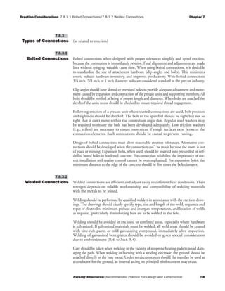 Erection Considerations 7.8.3.1 Bolted Connections/7.8.3.2 Welded Connections Chapter 7
Parking Structures: Recommended Practice For Design and Construction 7-8
Types of Connections (as related to erection)
Bolted Connections Bolted connections when designed with proper tolerances simplify and speed erection,
because the connection is immediately positive. Final alignment and adjustment are made
later without tying up valuable crane time. When using bolted connections, it is desirable
to standardize the size of attachment hardware (clip angles and bolts). This minimizes
errors, reduces hardware inventory, and improves productivity. With bolted connections
3/4 inch, 7/8 inch or 1 inch diameter bolts are considered standard in the precast industry.
Clip angles should have slotted or oversized holes to provide adequate adjustment and move-
ment caused by expansion and contraction of the precast units and supporting members. All
bolts should be verified as being of proper length and diameter. When bolts are attached the
depth of the units recess should be checked to ensure required thread engagement.
Following erection of a precast unit where slotted connections are used, bolt position
and tightness should be checked. The bolt to the spandrel should be tight but not so
tight that it can't move within the connection angle slot. Regular steel washers may
be required to ensure the bolt has been developed adequately. Low friction washers
(e.g., teflon) are necessary to ensure movement if rough surfaces exist between the
connection elements. Such connections should be coated to prevent rusting.
Design of bolted connections must allow reasonable erection tolerances. Alternative con-
nections should be developed when the connection can't be made because the insert is out
of place or missing. Expansion bolts, when used, should be inserted into pre-drilled or self-
drilled bored holes in hardened concrete. For connection reliability, the importance of cor-
rect installation and quality control cannot be overemphasized. For expansion bolts, the
minimum distance to the edge of the concrete should be five times the bolt diameter.
Welded Connections Welded connections are efficient and adjust easily to different field conditions. Their
strength depends on reliable workmanship and compatibility of welding materials
with the metals to be joined.
Welding should be performed by qualified welders in accordance with the erection draw-
ings. The drawings should clearly specify type, size and length of the weld, sequence and
types of electrodes, minimum preheat and interpass temperatures, and location of welds
as required, particularly if reinforcing bars are to be welded in the field.
Welding should be avoided in enclosed or confined areas, especially where hardware
is galvanized. If galvanized materials must be welded, all weld areas should be coated
with zinc-rich paint, or cold galvanizing compound, immediately after inspection.
Welding of galvanized bent plates should be avoided or given special consideration
due to embrittlement (Ref. to Sect. 5.4).
Care should be taken when welding in the vicinity of neoprene bearing pads to avoid dam-
aging the pads. When welding or burning with a welding electrode, the ground should be
attached directly to the base metal. Under no circumstances should the member be used as
a conductor for the ground, as internal arcing on principal reinforcement may occur.
7.8.3.2
7.8.3.1
7.8.3
 