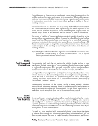 Erection Considerations 7.8.3.2 Welded Connections/7.8.3.4 Grout, Mortar and Dry-Pack Chapter 7
Parking Structures: Recommended Practice For Design and Construction 7-9
Potential damage to the concrete surrounding the connections always must be evalu-
ated for possible effect upon performance of the connection. When welding a struc-
tural steel component embedded in concrete, thermal expansion and transformation
of moisture into steam in the concrete may induce spalling or cracking in the sur-
rounding concrete.
The steel’s expansion and distortion also may destroy the bond between the embed-
ded component and the concrete. This is particularly true where expansion of the
heated metal is restrained by concrete. Inserts should be given adequate cover, and
the steel shapes should be well anchored into the concrete to resist local distortion.
The extent of cracking of concrete and distortion of the metal is dependent on the
amount of heat generated during welding. Heat may be reduced by selecting low heat
rods of small size. The amount of weld metal may need to be controlled, as excessive
continuous welds can be detrimental to the unit and to the connection. Long welds
should be made in stages or designed as a series of intermittent welds, allowing the
heat to dissipate. It also may help to use wet rags to absorb heat from the area sur-
rounding the weld.
Note: The higher coefficient of thermal expansion associated with stainless steel com-
ponents has created cracking in adjacent concrete surfaces. Thus, it requires
special precautions and care as listed above.
Post-Tensioned
Connections
Post-tensioning both vertically and horizontally, utilizing bonded tendons or bars,
may be used for field connection of precast members. Bonded tendons are installed
in preformed voids or ducts. They are made monolithic with the member and pro-
tected from corrosion by grouting after the stressing operation is completed.
Grout provides corrosion protection to the post-tensioning steel and develops a bond
between the steel and the surrounding concrete. To accomplish this, the grout has to
fill all the voids in and around the post-tensioning tendon for its entire length.
Grouting procedures should follow the PCI Recommended Practice for Grouting of
Post-Tensioned Prestressed Concrete.
Post-tensioning operations call for extreme care by all those involved. Personnel
involved in the tensioning operation should be properly qualified and experienced
with the stressing procedures and the equipment. No one should stand directly in
back of the jack or around the dead end of the member being stressed.
Grout, Mortar
and Dry-Pack
Grouts and mortars are used primarily as a load-transferring material and as a patch-
ing or void-filling material. When patches or non-critical void filling is the objective,
job-mixed grouts or mortars are acceptable. However, when the purpose is to achieve
a positive, protective or load-transferring capability, proprietary non-shrink or factory-
controlled components should be used, or sufficient testing should be done of job-
mixed grouts, to assure uniform results.
Dry-pack is a term associated with a method of placing rather than a description
of material. Dry-packing uses only enough water in the mix to produce a stiff but
damp granular material that must be packed into place. Both proprietary and factory-
7.8.3.4
7.8.3.3
 