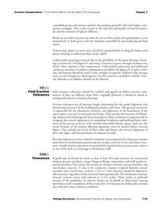 Erection Considerations 7.8.3.4 Grout, Mortar and Dry-Pack/7.9.1 Clearances Chapter 7
Parking Structures: Recommended Practice For Design and Construction 7-10
controlled grouts and mortars used for dry-packing generally will yield higher com-
pressive strengths. This is due in part to the selection and quality control of materi-
als and the inclusion of special additives.
Panels set in a bed of grout can either be set on shim stacks and grouted later or set
immediately in fresh grout with the elevation controlled by previously placed shim
stacks.
Column base plates, in most cases, should be grouted before loading the frame with
precast decking or additional shim stacks added.
Cold-weather grouting is critical due to the possibility of the grout freezing. Grout-
ing is permitted at 40 degrees F and rising. Concrete or grout strength increases very
slowly when exposed to low temperatures. Cold-weather protection and additional
curing are necessary if ambient temperatures are below 40 degrees F. A space enclo-
sure and heating should be used if early strength is required. Additives that increase
early set and strength are advantageous, but they must be controlled carefully. Calci-
um chloride as an additive should not be allowed.
Field Erection
Tolerances
Final erection tolerances should be verified and agreed on before erection com-
mences. If they are different from those originally planned, it should be stated in
writing and noted on erection drawings.
Erection tolerances are of necessity largely determined by the actual alignment and
dimensional accuracy of the building foundation and frame. The general contractor
is responsible for the plumbness, levelness, and alignment of the foundation of the
cast-in-place concrete or structural steel frame. This includes the location of all bear-
ing surfaces and anchorages for precast products. Many architects or engineers fail to
recognize the critical importance of controlling foundation and building frame toler-
ances. If the precast units are to be installed reasonably plumb, square, and true, the
actual location of all surfaces affecting alignment must be known before erection
begins. This includes the levels of floor slabs and beams, the vertical alignment of
floor slab edges, and the plumbness of columns or walls.
Erection tolerances are less critical in structures consisting entirely of precast concrete
units than for combination precast and cast-in-place concrete or for steel frame struc-
tures. Ample erection tolerances are particularly required where precast units connect
to site work, such as at footings or foundation walls.
Clearances A good rule of thumb for joints is that at least 3/4 inch clearance be maintained
between precast members, except flange-to-flange connections and wall panels-to-
precast members. One inch is the minimum clearance between precast members and
cast-in-place concrete. It also is the minimum clearance required between precast
members and a steel frame. At least 1-1/2 to 2 inch clearance should be allowed in
tall structures, regardless of the structural framing materials. The minimum clearance
between column covers and columns is 1-1/2 inches. Three inches is preferred
because of the possibility of columns being out of plumb or dimensions causing
interference with completion of the connection. If clearances are realistically assessed,
they will solve many tolerance problems.
7.9.1
7.9
 