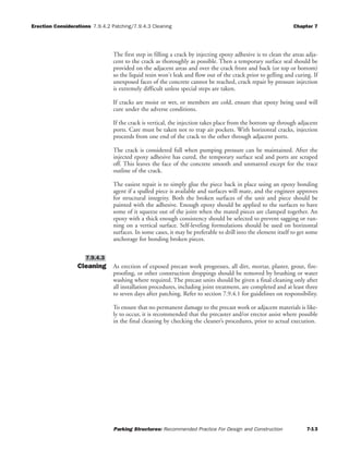Erection Considerations 7.9.4.2 Patching/7.9.4.3 Cleaning Chapter 7
Parking Structures: Recommended Practice For Design and Construction 7-13
The first step in filling a crack by injecting epoxy adhesive is to clean the areas adja-
cent to the crack as thoroughly as possible. Then a temporary surface seal should be
provided on the adjacent areas and over the crack front and back (or top or bottom)
so the liquid resin won't leak and flow out of the crack prior to gelling and curing. If
unexposed faces of the concrete cannot be reached, crack repair by pressure injection
is extremely difficult unless special steps are taken.
If cracks are moist or wet, or members are cold, ensure that epoxy being used will
cure under the adverse conditions.
If the crack is vertical, the injection takes place from the bottom up through adjacent
ports. Care must be taken not to trap air pockets. With horizontal cracks, injection
proceeds from one end of the crack to the other through adjacent ports.
The crack is considered full when pumping pressure can be maintained. After the
injected epoxy adhesive has cured, the temporary surface seal and ports are scraped
off. This leaves the face of the concrete smooth and unmarred except for the trace
outline of the crack.
The easiest repair is to simply glue the piece back in place using an epoxy bonding
agent if a spalled piece is available and surfaces will mate, and the engineer approves
for structural integrity. Both the broken surfaces of the unit and piece should be
painted with the adhesive. Enough epoxy should be applied to the surfaces to have
some of it squeeze out of the joint when the mated pieces are clamped together. An
epoxy with a thick enough consistency should be selected to prevent sagging or run-
ning on a vertical surface. Self-leveling formulations should be used on horizontal
surfaces. In some cases, it may be preferable to drill into the element itself to get some
anchorage for bonding broken pieces.
Cleaning As erection of exposed precast work progresses, all dirt, mortar, plaster, grout, fire-
proofing, or other construction droppings should be removed by brushing or water
washing where required. The precast units should be given a final cleaning only after
all installation procedures, including joint treatment, are completed and at least three
to seven days after patching. Refer to section 7.9.4.1 for guidelines on responsibility.
To ensure that no permanent damage to the precast work or adjacent materials is like-
ly to occur, it is recommended that the precaster and/or erector assist where possible
in the final cleaning by checking the cleaner’s procedures, prior to actual execution.
7.9.4.3
 