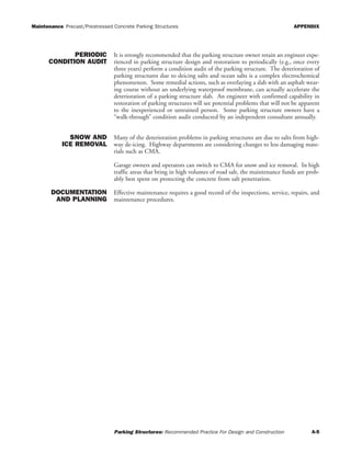Maintenance Precast/Prestressed Concrete Parking Structures APPENDIX
Parking Structures: Recommended Practice For Design and Construction A-5
PERIODIC
CONDITION AUDIT
It is strongly recommended that the parking structure owner retain an engineer expe-
rienced in parking structure design and restoration to periodically (e.g., once every
three years) perform a condition audit of the parking structure. The deterioration of
parking structures due to deicing salts and ocean salts is a complex electrochemical
phenomenon. Some remedial actions, such as overlaying a slab with an asphalt wear-
ing course without an underlying waterproof membrane, can actually accelerate the
deterioration of a parking structure slab. An engineer with confirmed capability in
restoration of parking structures will see potential problems that will not be apparent
to the inexperienced or untrained person. Some parking structure owners have a
“walk-through” condition audit conducted by an independent consultant annually.
SNOW AND
ICE REMOVAL
Many of the deterioration problems in parking structures are due to salts from high-
way de-icing. Highway departments are considering changes to less damaging mate-
rials such as CMA.
Garage owners and operators can switch to CMA for snow and ice removal. In high
traffic areas that bring in high volumes of road salt, the maintenance funds are prob-
ably best spent on protecting the concrete from salt penetration.
DOCUMENTATION
AND PLANNING
Effective maintenance requires a good record of the inspections, service, repairs, and
maintenance procedures.
 