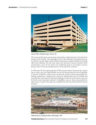 Introduction 1.1 Parking Structure Durability Chapter 1
Parking Structures: Recommended Practice For Design and Construction 1-5
The main reinforcement, prestressing strand and/or reinforcing steel, is located in the
bottom of the member. The advantage to this is that chloride concentration decreas-
es with the concrete depth, which indicates that precast members should receive little
effect from chlorides. For this same reason, the American Concrete Institute (ACI)
recommends a cover of two inches over reinforcing steel in cast-in-place concrete,
because some of its main reinforcement is in the top of the structure.
A 1996 report by the engineering firm of Wiss, Janney, Elstner Associates Inc. reports
that in many cases, the rapid chloride ion test for determining the level of durability
of concrete needed for a project may overstate the results or present potentially mis-
leading comparisons, costing owners money by making them pay for methods and
materials that aren’t required. Among its findings was that the water/cement ratio was
by far the most important indicator of durability, more so than curing method or
other factors. Copies of the report are available from the Precast/Prestressed Concrete
Institute.
Station Plaza Parking Garage, Trenton, NJ
Mall of America Parking Facilities, Bloomington, MN
 