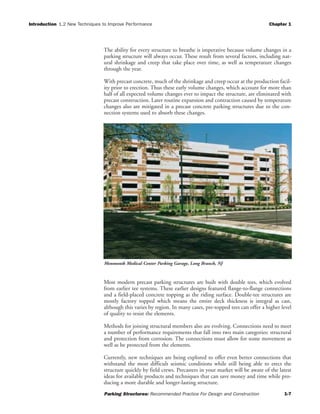 Introduction 1.2 New Techniques to Improve Performance Chapter 1
Parking Structures: Recommended Practice For Design and Construction 1-7
The ability for every structure to breathe is imperative because volume changes in a
parking structure will always occur. These result from several factors, including nat-
ural shrinkage and creep that take place over time, as well as temperature changes
through the year.
With precast concrete, much of the shrinkage and creep occur at the production facil-
ity prior to erection. Thus these early volume changes, which account for more than
half of all expected volume changes ever to impact the structure, are eliminated with
precast construction. Later routine expansion and contraction caused by temperature
changes also are mitigated in a precast concrete parking structures due to the con-
nection systems used to absorb these changes.
Most modern precast parking structures are built with double tees, which evolved
from earlier tee systems. These earlier designs featured flange-to-flange connections
and a field-placed concrete topping as the riding surface. Double-tee structures are
mostly factory topped which means the entire deck thickness is integral as cast,
although this varies by region. In many cases, pre-topped tees can offer a higher level
of quality to resist the elements.
Methods for joining structural members also are evolving. Connections need to meet
a number of performance requirements that fall into two main categories: structural
and protection from corrosion. The connections must allow for some movement as
well as be protected from the elements.
Currently, new techniques are being explored to offer even better connections that
withstand the most difficult seismic conditions while still being able to erect the
structure quickly by field crews. Precasters in your market will be aware of the latest
ideas for available products and techniques that can save money and time while pro-
ducing a more durable and longer-lasting structure.
Monmouth Medical Center Parking Garage, Long Branch, NJ
 