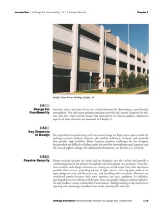 Introduction 1.4 Design for Functionality/1.4.1.1 Passive Security Chapter 1
Parking Structures: Recommended Practice For Design and Construction 1-10
Design for
Functionality
Security, safety, and ease of use are critical elements for developing a user-friendly
atmosphere. Not only must parking structures provide safe, secure locations for visi-
tors, but they must actively exude that atmosphere to reassure parkers. Additional
aspects of these elements are discussed in Chapter 2.
Key Elements
in Design Key ingredients in projecting a safe and secure image are high, open spaces inside the
parking structure without columns, plus well-lit walkways, elevators, and stairwells
that provide high visibility. These elements produce challenges for the designer,
because they are difficult to balance with the need for internal structural supports and
the cost of higher ceilings. For additional information, see Section 2.7, Security.
Passive Security Passive-security features are those that are designed into the facility and provide a
comforting element for parkers through the safe atmosphere they generate. These fea-
tures include such design elements as creating an overall open space that eliminates
possible dark corners, providing plenty of light sources, offering glass walls or an
open design for stair and elevator cores, and installing video monitors. Monitors are
considered passive because their mere presence can deter predators. In addition,
painting the interior ceilings with bright colors can greatly enhance ambient light lev-
els and produce a more comfortable environment. Adding fencing at the lowest level
opening will discourage intruders from easily entering the structure.
1.4.1.1
1.4.1
1.4
Fairfax Town Center Parking, Fairfax, VA
 