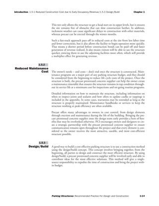 Introduction 1.5.1 Reduced Construction Cost due to Early Occupancy/Revenue/1.5.3 Design/Build Chapter 1
Parking Structures: Recommended Practice For Design and Construction 1-14
This not only allows the structure to get a head start on its upper levels, but it ensures
the site remains free of obstacles that can slow construction further. In addition,
inclement weather can cause significant delays in construction with other materials,
whereas precast can be erected through the winter months.
Such a fast-track approach pays off in reduced costs at the site from less labor time
and fewer corrections, but it also allows the facility to begin operation more quickly.
That means a shorter period before construction bonds can be paid off and faster
generation of revenue realized. It also means visitors will be able to use the structure
quicker, enticing them to use the adjoining facilities more often, which will provide
a multiplier effect for generating revenue.
Reduced Maintenance
Cost The owner’s needs – and costs – don’t end once the structure is constructed. Main-
tenance programs are a major part of any parking structure budget, and they should
be considered from the beginning to reduce life cycle costs of the project. Once the
structure is built, the precast prestressed concrete supplier can help the owner create
a maintenance timetable that ensures the structure remains in top condition through-
out its service life at a minimum cost for inspections and on-going routine programs.
Detailed information on how to maintain the structure, including information on
when to inspect joints and sealants and how often to update caulks or toppings is
included in the appendix. In some cases, warranties may be extended as long as the
structure is properly maintained. Maintenance handbooks or services to keep the
structure working at peak efficiency are often available.
Precast offers many advantages to owners in cost control, from design elements
through erection and maintenance during the life of the building. Bringing the pre-
cast prestressed concrete supplier onto the design team early provides a host of ben-
efits that may be overlooked otherwise. PCI encourages owners and designers to cre-
ate a strategic partnership with the precast prestressed concrete supplier to ensure
communication remains open throughout the project and that every element is con-
sidered so the owner receives the most attractive, useable, and most cost-efficient
structure possible.
Design/Build A good way to build a cost-effective parking structure is to use a construction method
using the design/build concept. This concept involves bringing together, from the
beginning, all parties to design and construct the most efficient structure. By using
design/build, a precast prestressed concrete supplier will be involved early and able to
contribute ideas for the most effective solutions. This method will give a single-
source responsibility to expedite the time of construction and bring the project with-
in budget.
1.5.3
1.5.2
 