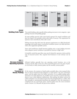 Parking Structure Fuctional Design 2.1.1.1 Operational Types/2.2.1 Transient or Hourly Parking Chapter 2
Parking Structures: Recommended Practice For Design and Construction 2-2
Building Code Types The model building codes typically define parking structures in two categories: open
parking structures and parking garages.
An open parking structure relies upon facade openness for natural ventilation and
does not require a fire sprinkler system when built of concrete. The requirement for
openness varies somewhat by what code is used.
Parking structures that don’t meet the openness requirements are called closed park-
ing garages and usually require a mechanical ventilation system or air shaft and some-
times a fire-suppression sprinkler system.
Some code jurisdictions classify basement parking areas as open parking structures
when adequate natural ventilation is provided by areaways or light wells.
It should be noted that gross floor areas may be limited by openness criteria and the
type of structural system. Also, required travel distances to stair exitways vary by
code.
Revenue Control/
Operating Systems
Self-park facilities generally have two operating control locations, one at the
entrances and the other at the exits. These control locations serve two types of park-
ers: the hourly or daily transient parker and the monthly contract parker.
Transient or
Hourly Parking
At the entrance, the transient or hourly parker normally takes a time-stamped ticket
from an electro-mechanical ticket dispenser or “ticket spitter,” the entry control gate
opens, and the parker enters the facility and drives to an available parking space.
Sometimes two ticket dispensers are installed on the same lane to prevent lane shut-
down in case a ticket dispenser malfunctions. After parking, the parker retrieves his
vehicle and drives to an exit where he gives the time-stamped ticket to a cashier, who
then manually or automatically determines the parking fee. Once the transaction is
completed, the exit control gate opens, and the parker enters the street-circulation
system. Section 2.2.3 discusses the pay-on-foot method.
2.2.1
2.2
2.1.1.2
Figure 2-2Figure 2-1
 